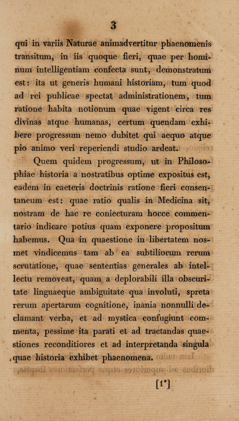 qui in variis Naturae animadvertitur phaenomenis transitum, in iis quoque fieri, quae per homi¬ num intelligentiam confecta sunt, demonstratum est: ita ut generis humani historiam, tum quod ad rei publicae spectat administrationem, tum ratione habita notionum quae vigent circa res divinas atque humanas, certum quendam exhi¬ bere progressum nemo dubitet qui aequo atque pio animo veri reperiendi studio ardeat. Quem quidem progressum, ut in Philoso¬ phiae historia a nostratibus optime expositus est, eadem in caeteris doctrinis ratione fieri consen¬ taneum est: quae ratio qualis in Medicina sit, nostram de hac re coniecturam hocce commen¬ tario indicare potius quam exponere propositum habemus. Qua in quaestione in libertatem nos- met vindicemus tam ab ea subtiliorum rerum scrutatione, quae sententias generales ab intel¬ lectu removeat, quam a deplorabili illa obscuri¬ tate linguaeque ambiguitate qua involuti, spreta rerum apertarum cognitione, inania nonnulli de¬ clamant verba, et ad mystica confugiunt com¬ menta, pessime ita parati et ad tractandas quae¬ stiones reconditiores et ad interpretanda singula ,quae historia exhibet phaenomena. [i*]