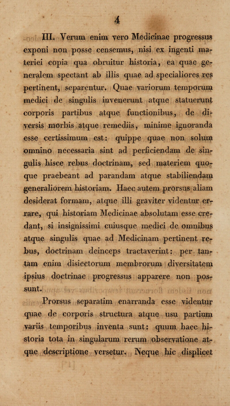 III. Verum enim vero Medicinae progressus exponi non posse censemus, nisi ex ingenti ma¬ teriei copia qua obruitur historia, ea quae ge¬ neralem spectant ab illis quae ad specialiores res pertinent, separentur. Quae variorum temporum medici de singulis invenerunt atque statuerunt corporis partibus atque functionibus, de di¬ versis morbis atque remediis, minime ignoranda esse certissimum est: quippe quae non solum omnino necessaria sint ad perficiendam de sin¬ gulis hisce rebus doctrinam, sed materiem quo¬ que praebeant ad parandam atque stabiliendam generaliorem historiam. Haec autem prorsus aliam desiderat formam, atque illi graviter videntur er¬ rare, qui historiam Medicinae absolutam esse cre¬ dant, si insignissimi cuiusque medici de omnibus atque singulis quae ad Medicinam pertinent re¬ bus, doctrinam deinceps tractaverint: per tan¬ tam enim disiectorum membrorum diversitatem ipsius doctrinae progressus apparere non pos¬ sunt. Prorsus separatim enarranda esse videntur quae de corporis structura atque usu partium variis temporibus inventa sunt: quum haec hi¬ storia tota in singularum rerum observatione at¬ que descriptione versetur. Neque hic displicet