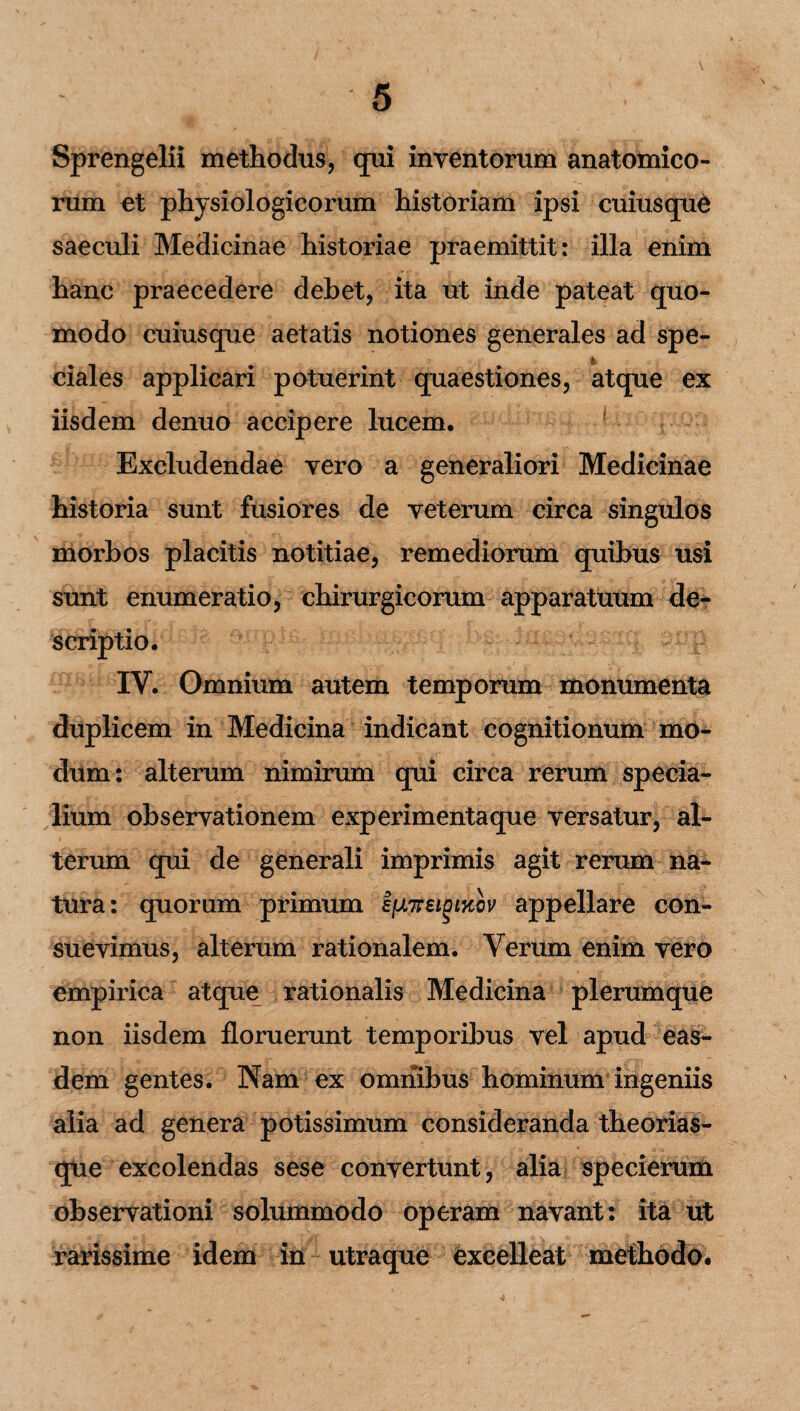 Sprengelii methodus, qui inventorum anatomico¬ rum et physiologicorum historiam ipsi cuiusqu& saeculi Medicinae historiae praemittit: illa enim hanc praecedere debet, ita ut inde pateat quo¬ modo cuiusque aetatis notiones generales ad spe- & ciales applicari potuerint quaestiones, atque ex iisdem denuo accipere lucem. Excludendae vero a generaliori Medicinae historia sunt fusiores de veterum circa singulos morbos placitis notitiae, remediorum quibus usi sunt enumeratio, chirurgicorum apparatuum de¬ scriptio. p IV. Omnium autem temporum monumenta duplicem in Medicina indicant cognitionum mo¬ dum : alterum nimirum qui circa rerum specia¬ lium observationem experimenta que versatur, al¬ terum qui de generali imprimis agit rerum na¬ tura: quorum primum ijJLTFei^iKov appellare con¬ suevimus, alterum rationalem. Verum enim vero empirica atque rationalis Medicina plerumque non iisdem floruerunt temporibus vel apud eas¬ dem gentes. Nam ex omnibus hominum ingeniis alia ad genera potissimum consideranda theorias¬ que excolendas sese convertunt, alia specierum observationi solummodo operam navant: ita ut rarissime idem in utraque excelleat methodo.