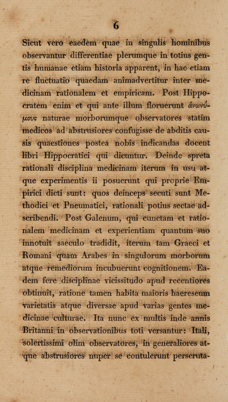 Sicut vero eaedem quae in singulis hominibus observantur differentiae plerumque in totius gen¬ tis humanae etiam historia apparent, in hac etiam re fluctuatio quaedam animadvertitur inter me¬ dicinam rationalem et empiricam. Post Hippo¬ cratem enim et qui ante illum floruerunt avwvv- Iuovg naturae morborumque observatores statim medicos ad abstrusiores confugisse de abditis cau¬ sis quaestiones postea nobis indicandas docent libri Hippocratici qui dicuntur. Deinde spreta i rationali disciplina medicinam iterum in usu at¬ que experimentis ii posuerunt qui proprie Em¬ pirici dicti sunt: quos deinceps secuti sunt Me¬ thodici et Pneumatici, rationali potius sectae ad- scribendi. Post Galenum, qui cunctam et ratio¬ nalem medicinam et experientiam quantum suo innotuit saeculo tradidit, iterum tam Graeci et Romani quam Arabes in singulorum morborum atque remediorum incubuerunt cognitionem. Ea¬ dem fere disciplinae vicissitudo apud recentiores obtinuit, ratione tamen habita maioris haereseum varietatis atque diversae apud varias gentes me¬ dicinae culturae. Ita nunc ex multis inde annis Britanni in observationibus toti versantur: Itali, solertissimi olim observatores, in generaliores at¬ que abstrusiores nuper se contulerunt perscruta- i