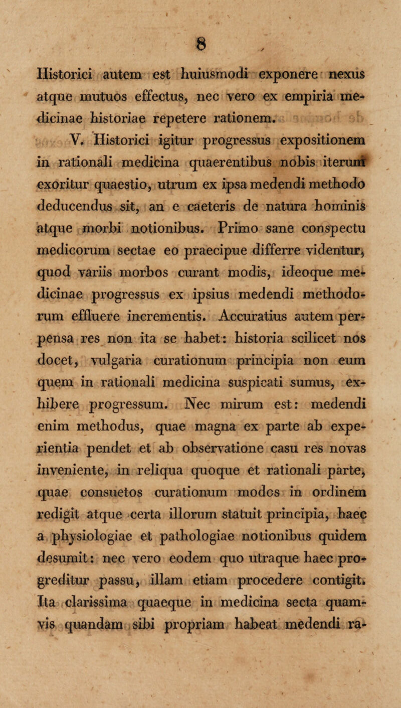 8 Historici autem est huiusmodi exponere nexus atque mutuos effectus, nec vero ex empiria me* dicinae historiae repetere i^ationem. V. Historici igitur progressus expositionem in rationali medicina quaerentibus nobis iterunf exoritur quaestio, utrum ex ipsa medendi methodo deducendus sit, an e caeteris de natura hominis atque morbi notionibus. Primo sane conspectu medicorum sectae eo praecipue differre videntur, quod variis morbos curant modis, ideoque me¬ dicinae progressus ex ipsius medendi methodo¬ rum effluere incrementis. Accuratius autem per¬ pensa res non ita se habet: historia scilicet nos * * » docet, vulgaria curationum principia non eum quem in rationali medicina suspicati sumus, ex¬ hibere progressum. Nec mirum est: medendi * * enim methodus, quae magna ex parte ab expe¬ rientia pendet et ab observatione casu res novas inveniente, in reliqua quoque et rationali parte, quae consuetos curationum modos in ordinem redigit atque certa illorum statuit principia, haec a physiologiae et pathologiae notionibus quidem desumit: nec vero eodem quo utra que haec pro¬ greditur passu, illam etiam procedere contigit. Ita clarissima quaeque in medicina secta quam¬ vis quandam sibi propriam habeat medendi ra-