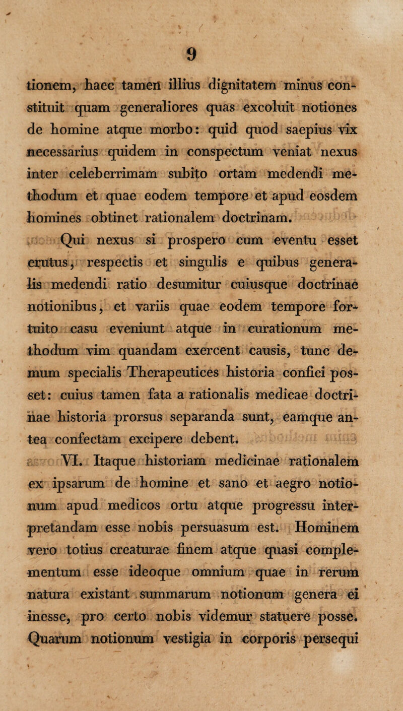 * tionem, haec tamen illius dignitatem minus con¬ stituit quam generaliores quas excoluit notiones de homine atque morho: quid quod saepius vix necessarius quidem in conspectum veniat nexus inter celeberrimam subito ortam medendi me¬ thodum et quae eodem tempore et apud eosdem homines obtinet rationalem doctrinam. Qui nexus si prospero cum eventu esset erutus, respectis et singulis e quibus genera¬ lis medendi ratio desumitur cuiusque doctrinae notionibus, et variis quae eodem tempore for* tuito casu eveniunt atque in curationum me¬ thodum vim quandam exercent causis, tunc de¬ mum specialis Therapeutices historia confici pos¬ set: cuius tamen fata a rationalis medicae doctri¬ nae historia prorsus separanda sunt, eamque an¬ tea confectam excipere debent. VI. Itacpie historiam medicinae rationalem ex ipsarum de homine et sano et aegro notio¬ num apud medicos ortu atque progressu inter¬ pretandam esse nobis persuasum est. Hominem vero totius creaturae finem atque quasi comple¬ mentum esse ideoque omnium quae in rerum natura existant summarum notionum genera ei inesse, pro certo nobis videmur statuere posse. Quarum notionum vestigia in corporis persequi % ,