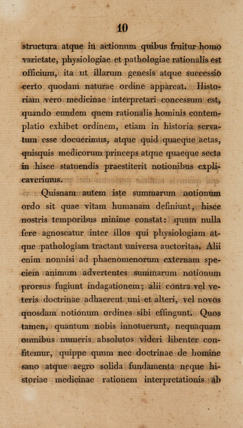 structura atque in actionum quibus fruitur homo varietate, physiologiae et pathologiae rationalis est officium, ita ut illarum genesis atque successio i certo quodam naturae ordine appareat. Histo¬ riam vero medicinae interpretari concessum est, quando eundem quem rationalis hominis contem¬ platio exhibet ordinem, etiam in historia serva¬ tum esse docuerimus, atque quid quaeque aetas, quisquis medicorum princeps atque quaeque secta in hisce statuendis praestiterit notionibus expli- « caverimus. Quisnam autem iste summarum notionum ordo sit quae vitam humanam definiunt, hisce nostris temporibus minime constat: quum nulla fere agnoscatur inter illos qui physiologiam at¬ que pathologiam tractant universa auctoritas. Alii enim nonnisi ad phaenomenorum externam spe¬ ciem animum advertentes summarum notionum / prorsus fugiunt indagationem; alii contra vel ve¬ teris doctrinae adhaerent uni et alteri, vel novos quosdam notionum ordines sibi effingunt. Quos t tamen, quantum nobis innotuerunt, nequaquam omnibus numeris, absolutos videri libenter con¬ fitemur, quippe quum nec doctrinae de homine sano atque aegro solida fundamenta neque hi¬ storiae medicinae rationem interpretationis ab