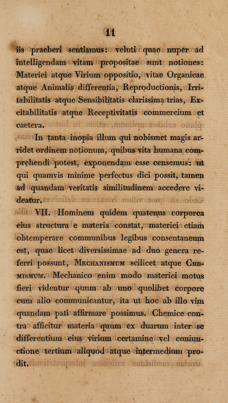 iis praeberi sentiamus: veluti quae nuper ad intelligendam vitam propositae sunt notiones: Materiei atque Virium oppositio, vitae Organicae atque Animalis differentia, Repro ductionis, Irri¬ tabilitatis atque Sensibilitatis clarissima trias, Ex- citabilitatis atque Receptivitatis commercium et caetera. In tanta inopia illum qui nobismet magis ar¬ ridet ordinem notionum, quibus vita bumana com¬ prehendi potest, exponendam esse censemus: ut qui quamvis minime perfectus dici possit, tamen ad quandam veritatis similitudinem accedere vi¬ deatur. ' / VII. Hominem quidem quatenus corporea eius structura e materia constat, materiei etiam obtemperare communibus legibus consentaneum est, quae licet diversissimae ad duo genera re¬ ferri possunt, Mechanismum scilicet atque Che- mismum. Mechanico enim modo materiei motus fieri videntur quum ab uno quolibet corpore cum alio communicantur, ita ut hoc ab illo vim quandam pati affirmare possimus. Chemice con¬ tra afficitur materia quum ex duarum inter se differentium eius virium certamine vel coniun- ctione tertium aliquod atque intermedium pro¬ dit.