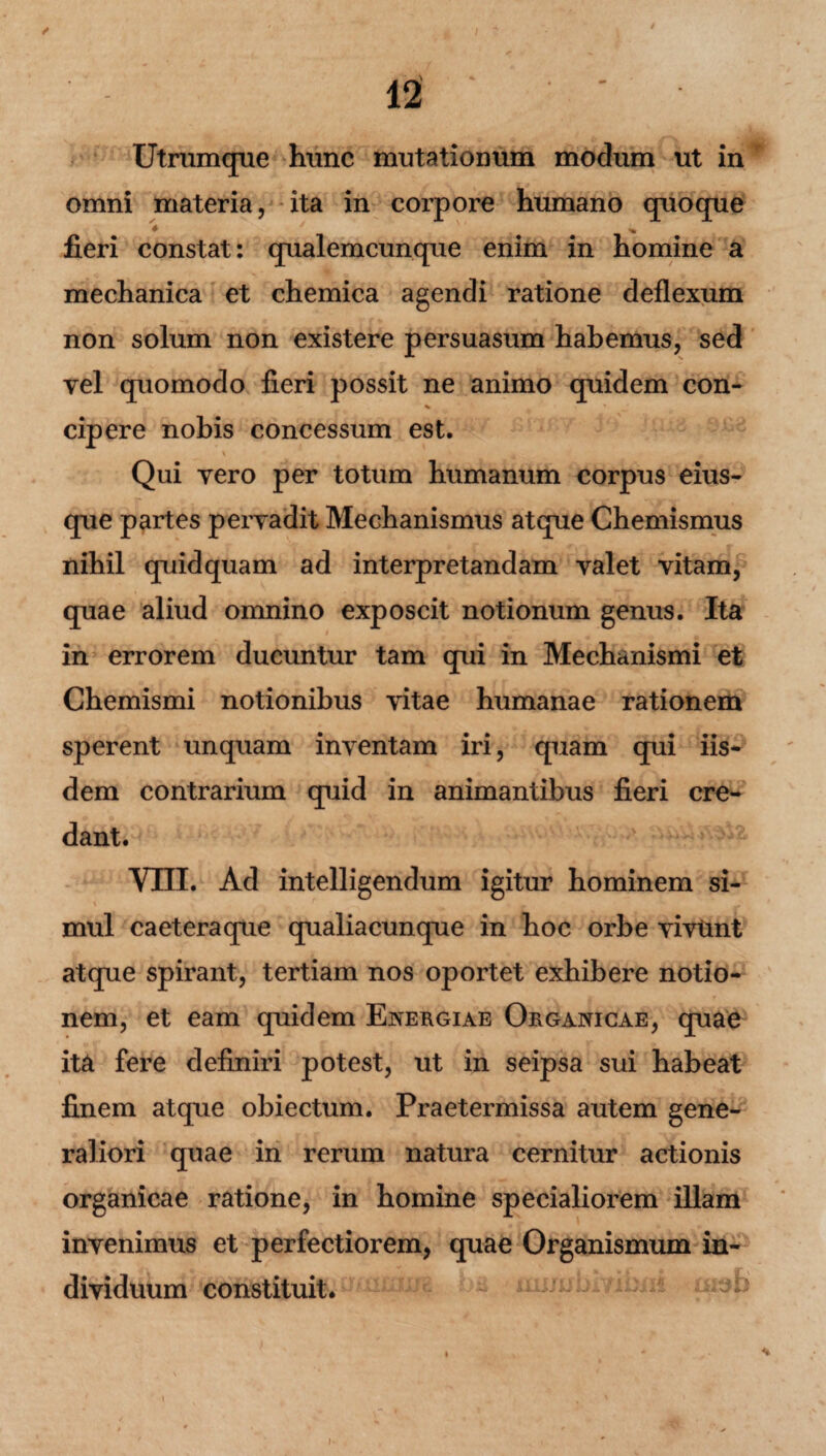 Utrumque hunc mutationum modum ut in omni materia, ita in corpore humano quoque * % fieri constat: qualemcunque enim in homine a mechanica et chemica agendi ratione deflexum non solum non existere persuasum habemus, sed vel quomodo fieri possit ne animo quidem con- % * cipere nobis concessum est. % • > .... i ’ * Qui vero per totum humanum corpus eius- que nihil quidquam ad interpretandam valet vitam, quae aliud omnino exposcit notionum genus. Ita in errorem ducuntur tam qui in Mechanismi et Chemismi notionibus vitae humanae rationem sperent unquam inventam iri, quam qui iis¬ dem contrarium quid in animantibus fieri cre¬ dant. vni. Ad intelligendum igitur hominem si¬ mul caeteraque qualiacunque in hoc orbe vivtmt atque spirant, tertiam nos oportet exhibere notio¬ nem, et eam quidem Energiae Organicae, quae ita fere definiri potest, ut in seipsa sui habeat finem atque obiectum. Praetermissa autem gene¬ raliori quae in rerum natura cernitur actionis organicae ratione, in homine specialiorem illam invenimus et perfectiorem, quae Organismum in¬ dividuum constituit. partes pervadit Mechanismus atque Chemismus *