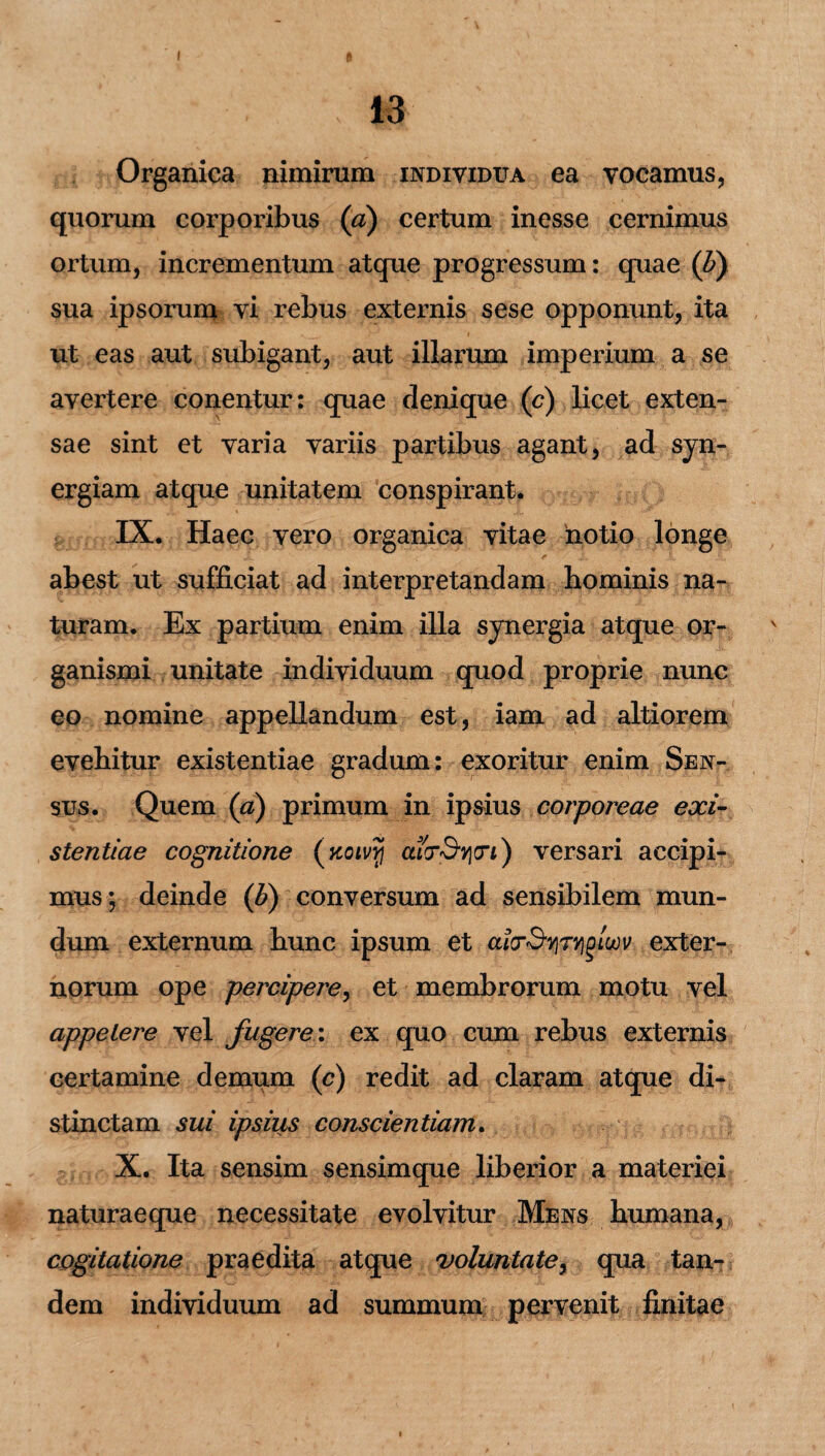 13 Organica nimirum individua ea vocamus, quorum corporibus (a) certum inesse cernimus ortum, incrementum atque progressum: quae ('b) sua ipsorum vi rebus externis sese opponunt, ita ut eas aut subigant, aut illarum imperium a se avertere conentur: quae denique (c) licet exten¬ sae sint et varia variis partibus agant, ad syn- ergiam atque unitatem conspirant. IX. Haec vero organica vitae notio longe abest ut sufficiat ad interpretandam hominis na¬ turam. Ex partium enim illa synergia atque or¬ ganismi unitate individuum quod proprie nunc eo nomine appellandum est, iam ad altiorem evehitur existentiae gradum: exoritur enim Sen¬ sus. Quem (a) primum in ipsius corporeae exi¬ stentiae cognitione (koivyi ) versari accipi¬ mus; deinde (b) conversum ad sensibilem mun¬ dum externum hunc ipsum et aicrSyTYigiujv exter¬ norum ope percipere, et membrorum motu vel appetere vel fugere: ex quo cum rebus externis certamine demum (c) redit ad claram atque di* stinctam sui ipsius conscientiam. X. Ita sensim sensimque liberior a materiei naturaeque necessitate evolvitur Mens humana, cogitatione praedita atque voluntate, qua tan¬ dem individuum ad summum pervenit finitae