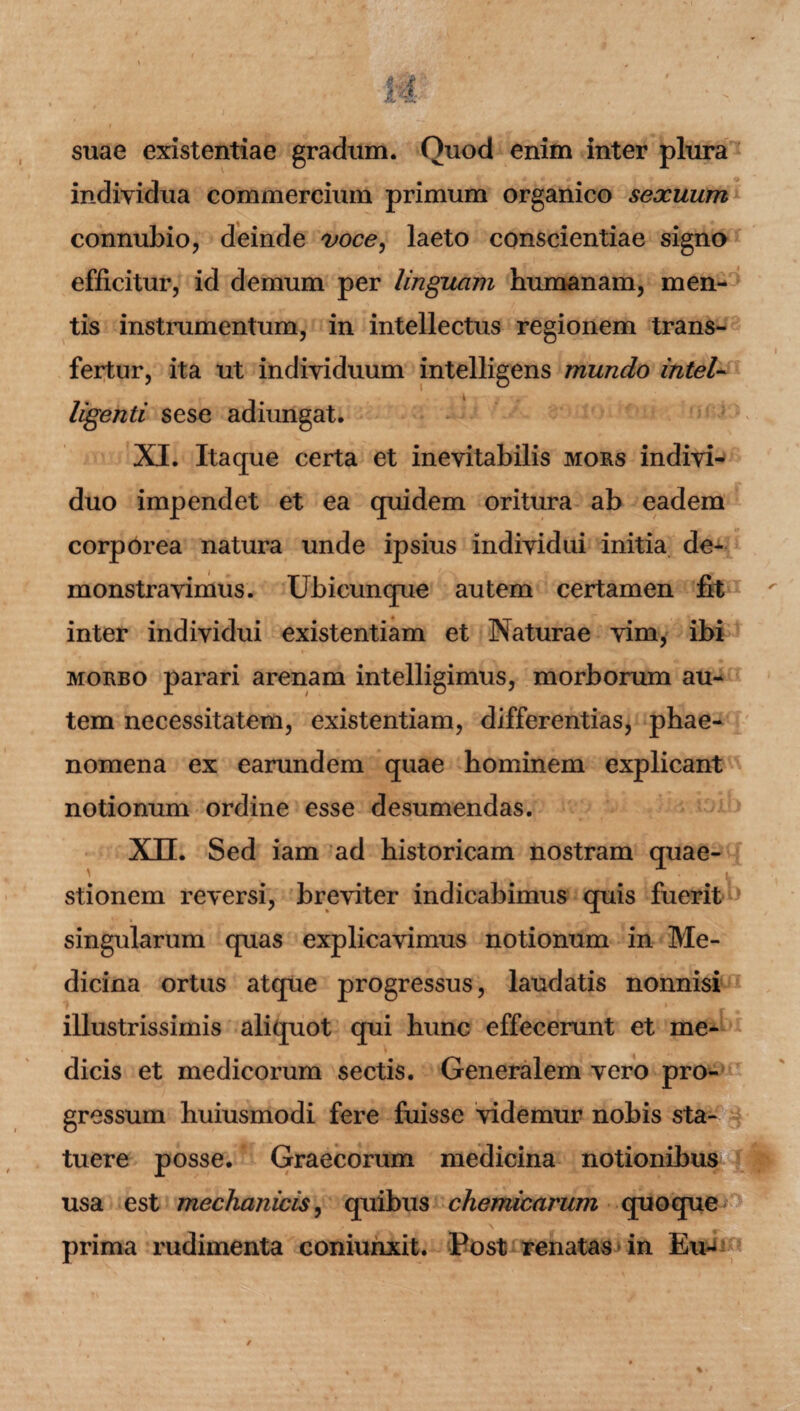 suae existentiae gradum. Quod enim inter plura individua commercium primum organico sexuum connubio, deinde voce, laeto conscientiae signo efficitur, id demum per linguam humanam, men¬ tis instrumentum, in intellectus regionem trans¬ fertur, ita ut individuum intelligens mundo Intel- ligenti sese adiungat. XI. Itaque certa et inevitabilis mors indivi¬ duo impendet et ea quidem oritura ab eadem corporea natura unde ipsius individui initia de¬ monstravimus. Ubicunque autem certamen fit inter individui existentiam et Naturae vim, ibi morbo parari arenam intelligimus, morborum au¬ tem necessitatem, existentiam, differentias, phae¬ nomena ex earundem quae hominem explicant notionum ordine esse desumendas. XH. Sed iam ad historicam nostram quae- stionem reversi, breviter indicabimus quis fuerit singularum quas explicavimus notionum in Me¬ dicina ortus atque progressus, laudatis nonnisi illustrissimis aliquot qui hunc effecerunt et me¬ dicis et medicorum sectis. Generalem vero pro¬ gressum huiusmodi fere fuisse videmur nobis sta¬ tuere posse. Graecorum medicina notionibus usa est mechanicis, quibus chemicarum quoque prima rudimenta coniunxit. Post renatas in Eu-