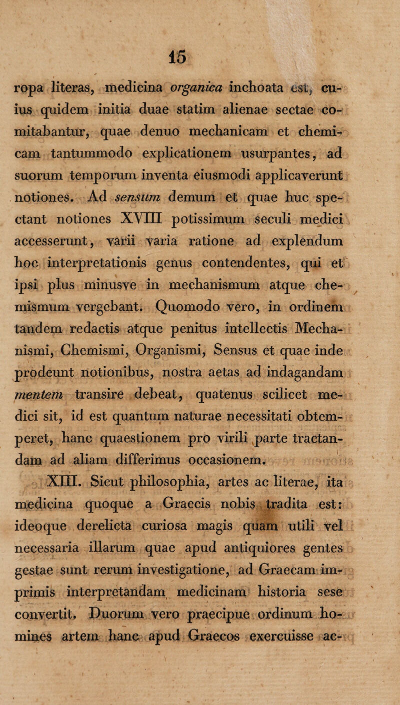 ropa literas, medicina organica inchoata est,, cu¬ ius quidem initia duae statim alienae sectae co¬ mitabantur, quae denuo mechanicam et chemi- cam tantummodo explicationem usurpantes, ad suorum temporum inventa eiusmodi applicaverunt notiones. Ad sensum demum et quae huc spe¬ ctant notiones XVUI potissimum seculi medici accesserunt, varii varia ratione ad explendum hoc interpretationis genus contendentes, qui et ipsi plus minusve in mechanismum atque che- mismum vergebant. Quomodo vero, in ordinem tandem redactis atque penitus intellectis Mecha¬ nismi, Chemismi, Organismi, Sensus et quae inde prodeunt notionibus, nostra aetas ad indagandam mentem transire debeat, quatenus scilicet me¬ dici sit, id est quantum naturae necessitati obtem¬ peret, hanc quaestionem pro virili parte tractan¬ dam ad aliam differimus occasionem. XIII. Sicut philosophia, artes ac literae, ita medicina quoque a Graecis nobis tradita est: ideo que derelicta curiosa magis quam utili fel necessaria illarum quae apud antiquiores gentes gestae sunt rerum investigatione, ad Graecam im¬ primis interpretandam medicinam historia sese convertit. Duorum vero praecipue ordinum ho¬ mines artem hanc apud Graecos exercuisse ac-