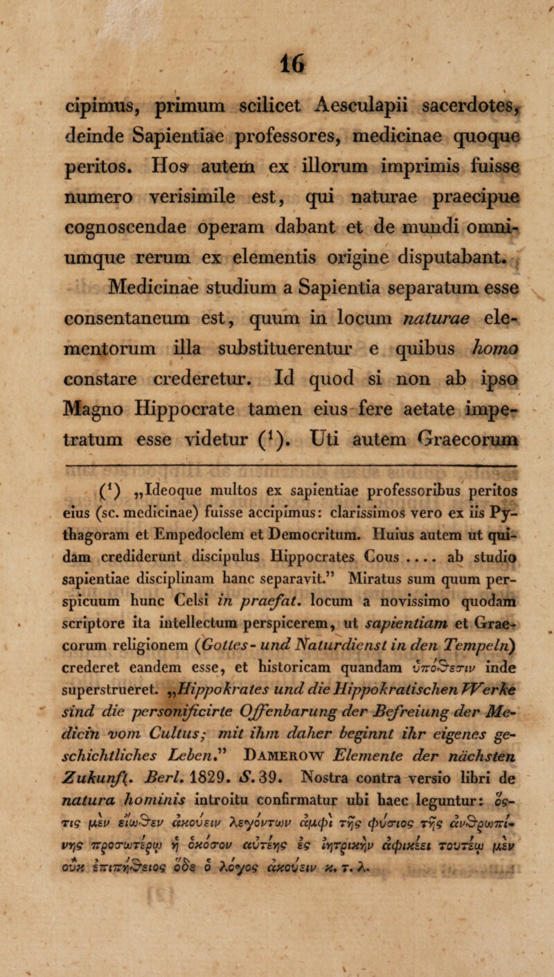 / 4 » /- . , ' 16 I 1 \ cipimus, primum scilicet Aesculapii sacerdotes, deinde Sapientiae professores, medicinae quoque peritos. Ho^ autem ex illorum imprimis fuisse numero verisimile est, qui naturae praecipue cognoscendae operam dabant et de mundi omni- umque rerum ex elementis origine disputabant. Medicinae studium a Sapientia separatum esse \ consentaneum est, quum in locum naturae ele¬ mentorum illa substituerentur e quibus homo constare crederetur. Id quod si non ab ipso Magno Hippocrate tamen eius fere aetate impe¬ tratum esse videtur (1). Uti autem Graecorum • * K • «• * (*) „Ideoque multos ex sapientiae professoribus peritos eius (sc. medicinae) fuisse accipimus: clarissimos vero ex iis Py- thagoram et Empedoclem et Democritum. Huius autem ut qui¬ dam crediderunt discipulus Hippocrates Cous .... ab studio sapientiae disciplinam hanc separavit.” Miratus sum quum per¬ spicuum hunc Celsi in praefat. locum a novissimo quodam scriptore ita intellectum perspicerem, ut sapientiam et Grae¬ corum religionem (Gotles - und Nalurdienst in den Tempeln) crederet eandem esse, et historicam quandam vtto&ztiv inde superstrueret. „Hippokrates und die Hippokratischen TVerke sind die personificirle Offcnbarung der Befreiung der Me- dicin vom Cultus; mit ihm daher beginnt ihr eigenes ge~ schichtliches LebenDamerow Elemenle der nachsten Zukunf(. Berl, 1829. S. 39. Nostra contra versio libri de natura hominis introitu confirmatur ubi haec leguntur: og- ttg /usu eu axovsiu Xsyourwu ccfJUpt Tyg cpvcriog rrtg au&guoTrl** VYtg TTgOITUOTEglt) Yj OHO<TQV CtVTEY^ ig lYFQlXYiV UCplXEEl TOVTEUJ [AEV