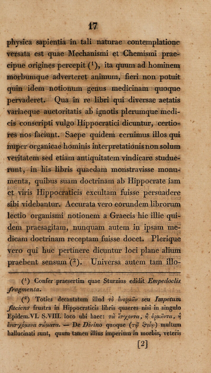 physica sapientia in tali naturae contemplatione versata est cpiae Mechanismi et Chemismi prae¬ cipue origines percepit (*), ita quum ad hominem morbumque adverteret animum, fieri non potuit quin idem notionum genus medicinam quoque pervaderet. Qua in re libri qui diversae aetatis variae que auctoritatis ab ignotis plerumque medi¬ cis conscripti vulgo Hippocratici dicuntur, certio¬ res nos faciunt. Saepe quidem cernimus illos qui nuper organicae hominis interpretationis non solum veritatem sed etiam antiquitatem vindicare studue¬ runt, in his libris quaedam monstravisse monu¬ menta, quibus suam doctrinam ab Hippocrate iam et viris Hippocraticis excultam fuisse persuadere sibi videbantur. Accurata vero eorundem librorum lectio organismi notionem a Graecis hic illic qui¬ dem praesagitam, nunquam autem in ipsam me¬ dicam doctrinam receptam fuisse docet. Plerique vero qui huc pertinere dicuntur loci plane alium praebent sensum (2). Universa autem tam illo- (1) Confer praesertim quae Sturzius edidit Empedoclis fragmenta. (2) Toties decantatum illud ro Ivo^xwv seu Impetum faciens frustra in Hippocraticis libris quaeres nisi in singulo Epidem.VI. S.YIIL loco ubi haec: tu txyjivTa, yj og[/.uovTU, yj Evcr%o{xevct ctujixutu. — De Divino quoque (rw SWoj ) multum hallucinati sunt, quum tamen illius imperium in morbis, veteris [2]