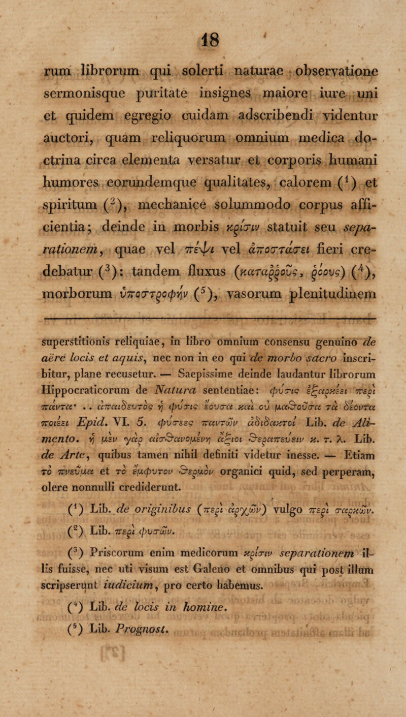 4 rum librorum qui solerti naturae observatione sermonisque puritate insignes maiore iure uni et quidem egregio cuidam adscribendi videntur auctori, quam reliquorum omnium medica do¬ ctrina circa elementa versatur et corporis humani humores eorundemque qualitates, calorem (*) et spiritum (2), mechanice solummodo corpus affi¬ cientia; deinde in morbis Kgicriv statuit seu sepa¬ rationem;, quae vel ireypi vel ctnovTacrei fieri cre¬ debatur (3): tandem fluxus (ftaTaggQus, goovg) (4), morborum feooTgo^jjV (5), vasorum plenitudinem superstitionis reliquiae, in libro omnium consensu genuino de aere locis et aquis, nec non in eo qui de morbo sacro inscri¬ bitur, plane recusetur. — Saepissime deinde laudantur librorum Hippocraticorum de Natura sententiae: (pvtrtg 7rso) 7VCCUTCC’ * . UTVCllOEVTOg Y) tpVTig S0V3-CC HCil CV fACC<70V<TCi ~U O&OVTCt 7roi&Et Epid, VI. 5. ipvrssg ituvtwv aStSaxTol Lib. de Ali¬ mento, Yj fAEU ytXJ CltCrScCl/OlAEVYI Ct^lOl tSfe3CC7T£VSlV X. T. A. Lib. de Arte, quibus tamen nihil definiti videtur inesse. — Etiam r0 TrvEVfAct et tc s[A(p'j7ou Sequov organici quid, sed perperam, olere nonnulli crediderunt. (!) Lib. de originibus (zrsgc ag<xjfiv) vulgo 7te^\ a-aoHwv. (2) Lib. TtE^i (pvaruju. (3) Priscorum enim medicorum xglnv separationem il¬ lis fuisse, nec uti visum est Galeno et omnibus qui post illum scripserunt indicium, pro certo habemus. ( ') Lib. de locis in homine. (5) Lib. Prognosi.