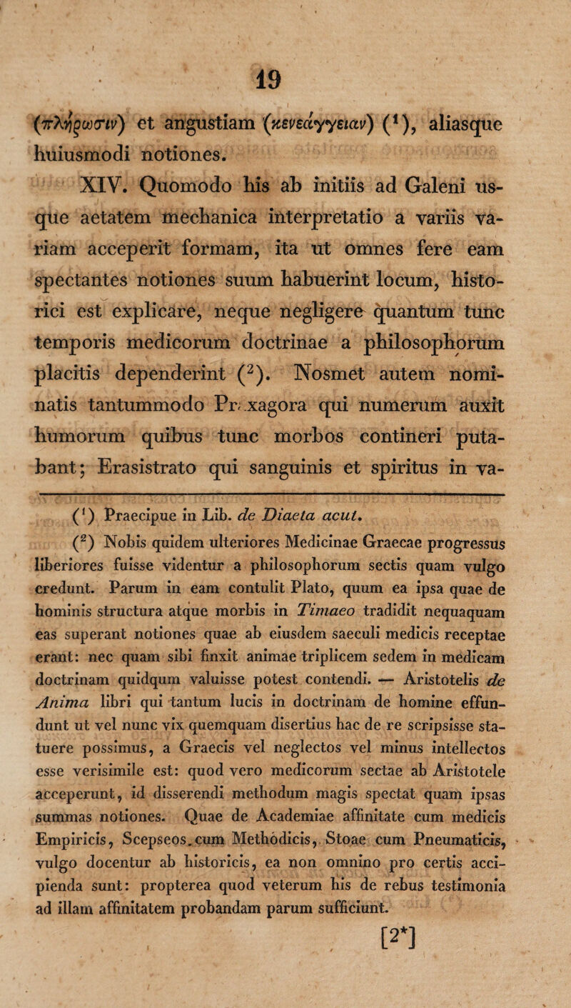 I 19 fjrMiQotxnv) et angustiam (nevsdyystav) (*), aliasque huiusmodi notiones. XIV. Quomodo his ab initiis ad Galeni us¬ que aetatem mechanica interpretatio a variis va¬ riam acceperit formam, ita ut omnes fere eam spectantes notiones suum habuerint locum, histo¬ rici est explicare, neque negligere quantum tunc temporis medicorum doctrinae a philosophorum placitis dependerint (2). Nosmet autem nomi¬ natis tantummodo Pr;.xagora qui numerum auxit humorum quibus tunc morbos contineri puta¬ bant; Erasistrato qui sanguinis et spiritus in va- (*) Praecipue in Lib. de Diaela acui, (2) Nobis quidem ulteriores Medicinae Graecae progressus liberiores fuisse videntur a philosophorum sectis quam vulgo credunt. Parum in eam contulit Plato, quum ea ipsa quae de hominis structura atque morbis in Timaeo tradidit nequaquam eas superant notiones quae ab eiusdem saeculi medicis receptae erant: nec quam sibi finxit animae triplicem sedem in medicam doctrinam quidqum valuisse potest contendi. — Aristotelis de Anima libri qui tantum lucis in doctrinam de homine effun¬ dunt ut vel nunc vix quemquam disertius hac de re scripsisse sta¬ tuere possimus, a Graecis vel neglectos vel minus intellectos esse verisimile est: quod vero medicorum sectae ab Aristotele acceperunt, id disserendi methodum magis spectat quam ipsas summas notiones. Quae de Academiae affinitate cum medicis Empiricis, Scepseos.cum Methodicis,, Stoae cum Pneumaticis, vulgo docentur ab historicis, ea non omnino pro certis acci¬ pienda sunt: propterea quod veterum his de rebus testimonia ad illam affinitatem probandam parum sufficiunt. [2*]