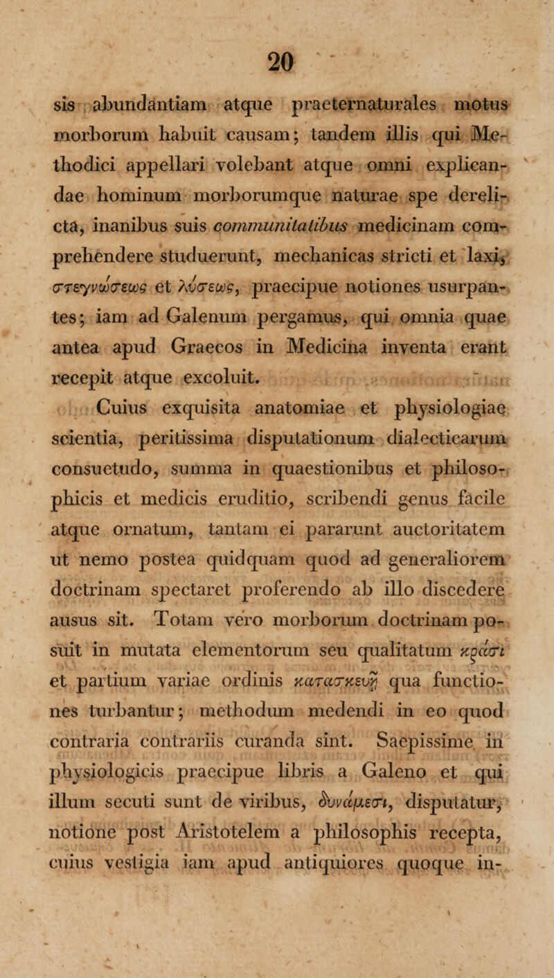 sis abundantiam atque praeternaturales motus morborum habuit causam; tandem illis qui Me¬ thodici appellari volebant atque omni explican¬ dae hominum morborumque naturae spe dereli¬ cta, inanibus suis communitatibus medicinam com¬ prehendere studuerunt, mechanicas stricti et laxi, (TTeyvuxreuog et Avceoog, praecipue notiones usurpan-» tes; iam ad Galenum pergamus, qui omnia quae antea apud Graecos in Medicina inventa erant recepit atque excoluit. s • • Cuius exquisita anatomiae et physiologiae scientia, perilissima disputationum dialecticarum consuetudo, summa in quaestionibus et philoso¬ phicis et medicis eruditio, scidbendi genus facile atque ornatum, tantam ei pararunt auctoritatem ut nemo postea quid quam quod ad generaliorem doctrinam spectaret proferendo ab illo discedere ausus sit. Totam vero morborum doctrinam po¬ suit in mutata elementorum seu qualitatum ygeeeri et partium variae ordinis yccraTxsvyj qua functio¬ nes turbantur; methodum medendi in eo quod contraria contrariis curanda sint. Saepissime in physiologicis praecipue libris a Galeno et qui illum secuti sunt de viribus, (Wt/uecn, disputatur, notione post Aristotelem a philosophis recepta, cuius vestigia iam apud antiquiores quoque in- * # \ \ ^ V v- A .