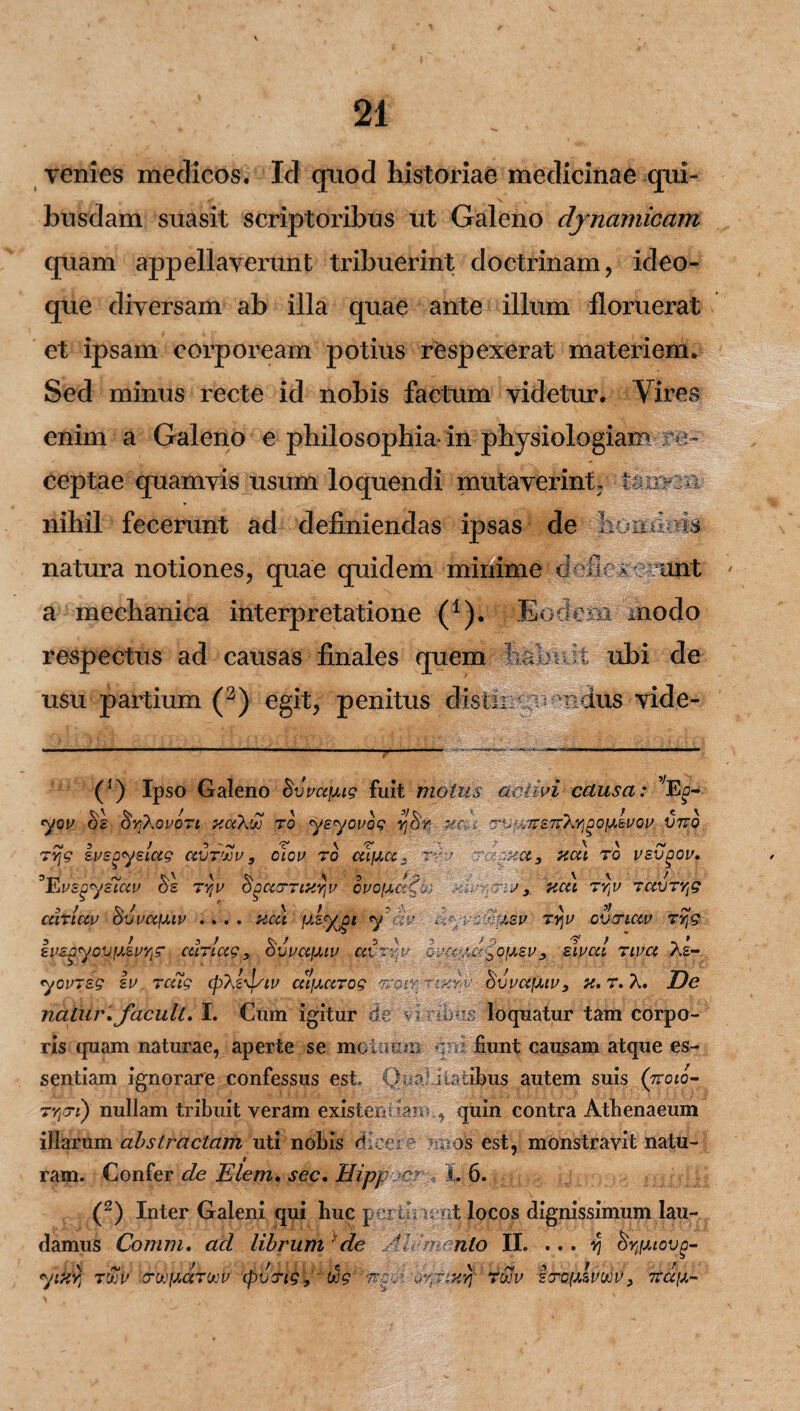venies meclicos. Id qnod historiae medicinae qui- hnsdam suasit scriptoribus ut Galeno djnamicam quam appellaverunt tribuerint doctrinam, ideo- que diversam ab illa quae ante illum floruerat et ipsam corpoream potius respexerat materiem. Sed minus recte id nobis factum videtur. Vires enim a Galeno e philosophia-in physiologiam re¬ ceptae quamvis usum loquendi mutaverint, imvm nihil fecerunt ad definiendas ipsas de homkm natura notiones, quae quidem minime deflexerunt a mechanica interpretatione (1). Eodem modo respectus ad causas finales quem h.UOUv. t ubi de usu partium (2) egit, penitus distir: 3 vndus vide- (’) Ipso Galeno Bvmfjug fuit maius activi causa: vEc- yov ^YjXovori xak'Sj to ysyovog Yj&r HCt-i <7VL,77S7T}//ZC;AvGV V7TO 7Yj9 ivsgyelag avr/Jov , clcv ro celoce.. rm> xct, ncct ro vsvgov. ^Tavs^yziccv r)z ryjv SgccrriXYjV gvo[jk?Au j r J y, HCtl TYjV TOCVTyg .■> / \ ' AJ \ 5/ ~ airiccv ovvctfMv .... nat fxsygt y -w ayvacixsv rqv evenav ty}9 3 t 3/ / 3 \ 3 t O eit£^yov(jLsvyls‘ uiriug , ovvctfJLw avrr:v ovcc/,a-0o(xsvy sivai riva Ae- yovrsg iv rcag epXz^/iv cclfutrog reoir SvvccfMv, «. r. A. De natur, facuit. I. Cum igitur de viribus loquatur tam corpo¬ ris quam naturae, aperte se rnoOium qui fiunt causam atque es¬ sentiam ignorare confessus est» Qualitatibus autem suis (jroio- TYjcri) nullam tribuit veram existendan quin contra Athenaeum illarum abstractam uti nobis dicere mios est, monstravit natu¬ ram. Confer de Elem. sec. Hipp cy ... 1. 6. (2) Inter Galeni qui huc pertinent locos dignissimum lau¬ damus Connn. ad librum de AI'mento II. ... ^ Syjmovo- yifiYj 7'XV OTWfXCCTVJV (pVTtg, i>jg 'VCO: 'OYjJiHYf 7'JJV srcfxlvuov, TVa\X-