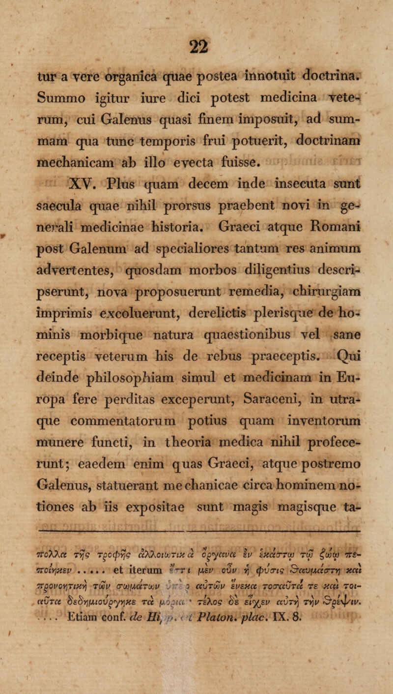 I tur a vere organica quae postea innotuit doctrina. Summo igitur iure dici potest medicina vete¬ rum, cui Galenus quasi finem imposuit, ad sum¬ mam qua tunc temporis frui potuerit, doctrinam \ mechanicam ab illo evecta fuisse. XY. Plus quam decem inde insecuta sunt saecula quae nihil prorsus praebent novi in ge¬ nerali medicinae historia. Graeci atque Romani post Galenum ad specialiores tantum res animum advertentes, quosdam morbos diligentius descri¬ pserunt, nova proposuerunt remedia, chirurgiam imprimis excoluerunt, derelictis plerisque de ho¬ minis morbinue natura quaestionibus vel sane receptis veterum his de rebus praeceptis. Qui deinde philosophiam simul et medicinam in Eu¬ ropa fere perditas exceperunt, Saraceni, in utra¬ que commentatorum potius quam inventorum munere functi, in theoria medica nihil profece¬ runt; eaedem enim quas Graeci, atque postremo Galenus, statuerant me chanicae circa hominem no¬ tiones ab iis expositae sunt magis magisque ta- iroXkct Tyg Tgo(pyjg ccXXoiujtm a ogyctvcc eu kxaorw tuj 7T£- 'irclrjx£v. et iterum e~n \j,ev ovv y\ cpvcrtg Suvfjuxc-TYi xcti TTgOUQYjTtXyj TIXU CrMfXCCTUOU !t?r' 0 CCVTUJU £U£XCC TOTCtVTCC T£ XCU TOt- CCVTCC $£$Y}IJUOV^yY\>C£ TCC fAOgtCl * TsXog £>S £*%£V CLVTYl TYjU V... Etiam conf. cie Iht •/. < i Platon, piae. IX. 8.