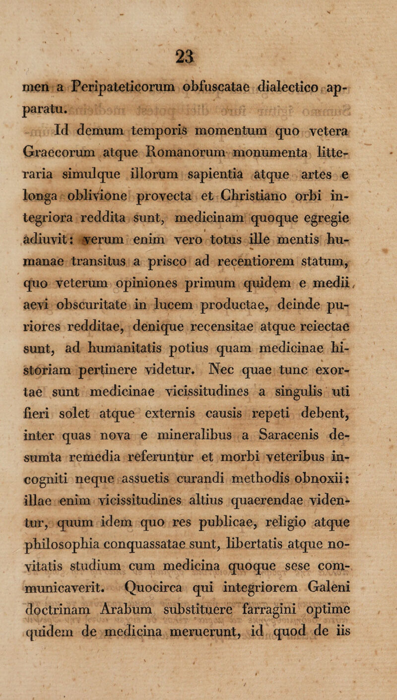 men a Peripateticorum obfuscatae dialectico ap¬ paratu. Id demum temporis momentum quo vetera Graecorum atque Romanorum monumenta litte¬ raria simulque illorum sapientia atque artes e longa oblivione provecta et Christiano orbi in¬ tegriora reddita sunt, medicinam quoque egregie adiuvit: verum enim vero totus ille mentis hu- manae transitus a prisco ad recentiorem statum, (pio veterum opiniones primum quidem e medii, aevi obscuritate in lucem productae, deinde pu¬ riores redditae, denique recensitae atque reiectae sunt, ad humanitatis potius quam medicinae hi¬ storiam pertinere videtur. Nec quae tunc exor¬ tae sunt medicinae vicissitudines a singulis uti fieri solet atque externis causis repeti debent, inter quas nova e mineralibus a Saracenis de- sumta remedia referuntur et morbi veteribus in¬ cogniti neque assuetis curandi methodis obnoxii: illae enim vicissitudines altius quaerendae viden¬ tur, quum idem quo res publicae, religio atque philosophia conquassatae sunt, libertatis atque no¬ vitatis studium cum medicina quoque sese com¬ municaverit. Quocirca qui integriorem Galeni doctrinam Arabum substituere farragini optime quidem de medicina meruerunt, id quod de iis /