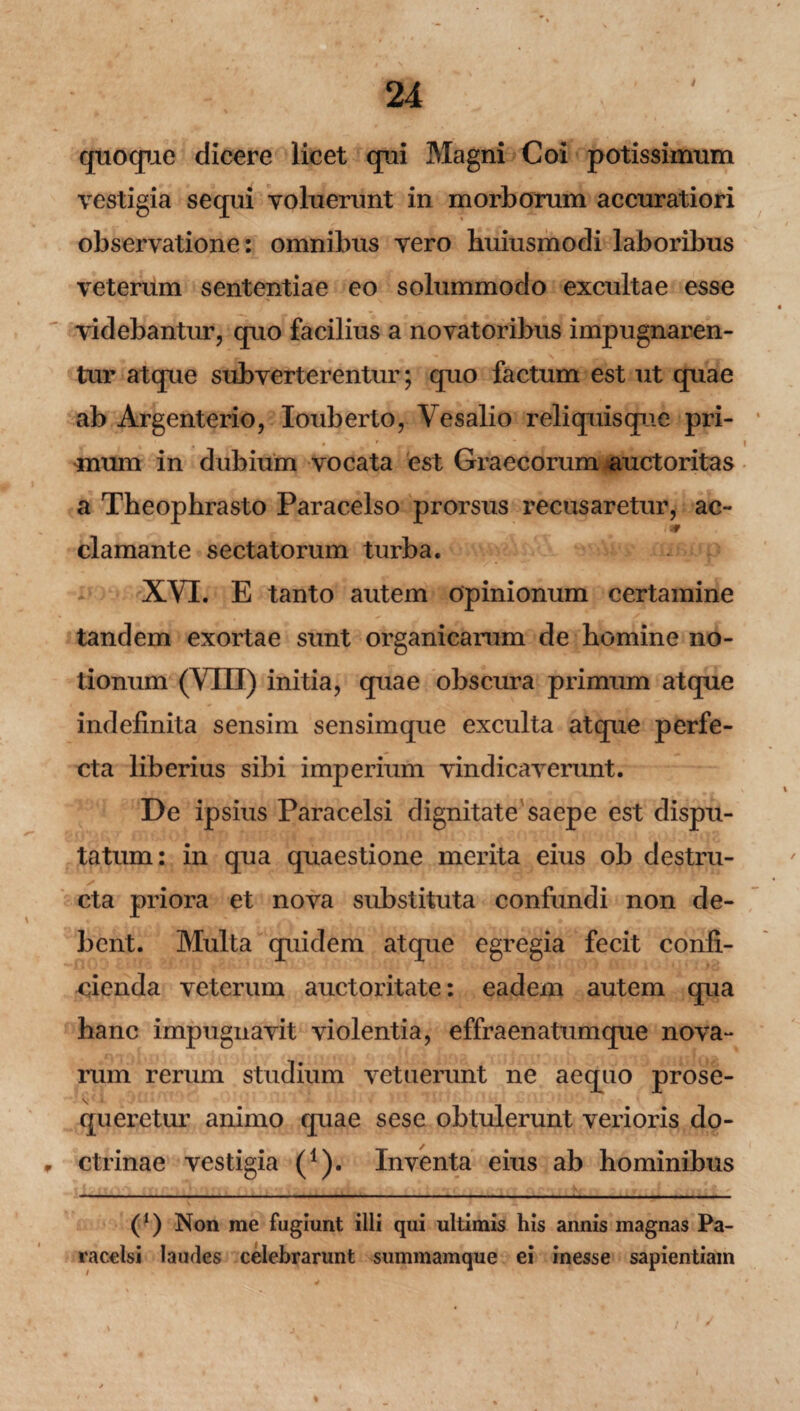 / quoque dicere lieet qui Magni Coi potissimum vestigia sequi voluerunt in morborum accuratiori observatione: omnibus vero huiusmodi laboribus veterum sententiae eo solummodo excultae esse videbantur, quo facilius a novatoribus impugnaren¬ tur atque subverterentur; quo factum est ut quae ab Argenterio, Iouberto, Vesalio reliquisque pri¬ mum in dubium vocata est Graecorum auctoritas a Theophrasto Paracelso prorsus recusaretur, ac¬ clamante sectatorum turba. XVI. E tanto autem opinionum certamine tandem exortae sunt organicarum de homine no¬ tionum (VIIJ) initia, quae obscura primum atque indefinita sensim sensimque exculta atque perfe¬ cta liberius sibi imperium vindicaverunt. De ipsius Paracelsi dignitate saepe est dispu¬ tatum: in qua quaestione merita eius ob destru¬ cta priora et nova substituta confundi non de¬ bent. Multa quidem atque egregia fecit confi¬ cienda veterum auctoritate: eadem autem qua hanc impugnavit violentia, effraenatumque nova¬ rum rerum studium vetuerunt ne aequo prose¬ queretur animo quae sese obtulerunt verioris do- , ctrinae vestigia (1). Inventa eius ab hominibus (1) Non me fugiunt illi qui ultimis his annis magnas Pa¬ racelsi laudes celebrarunt summamque ei inesse sapientiam