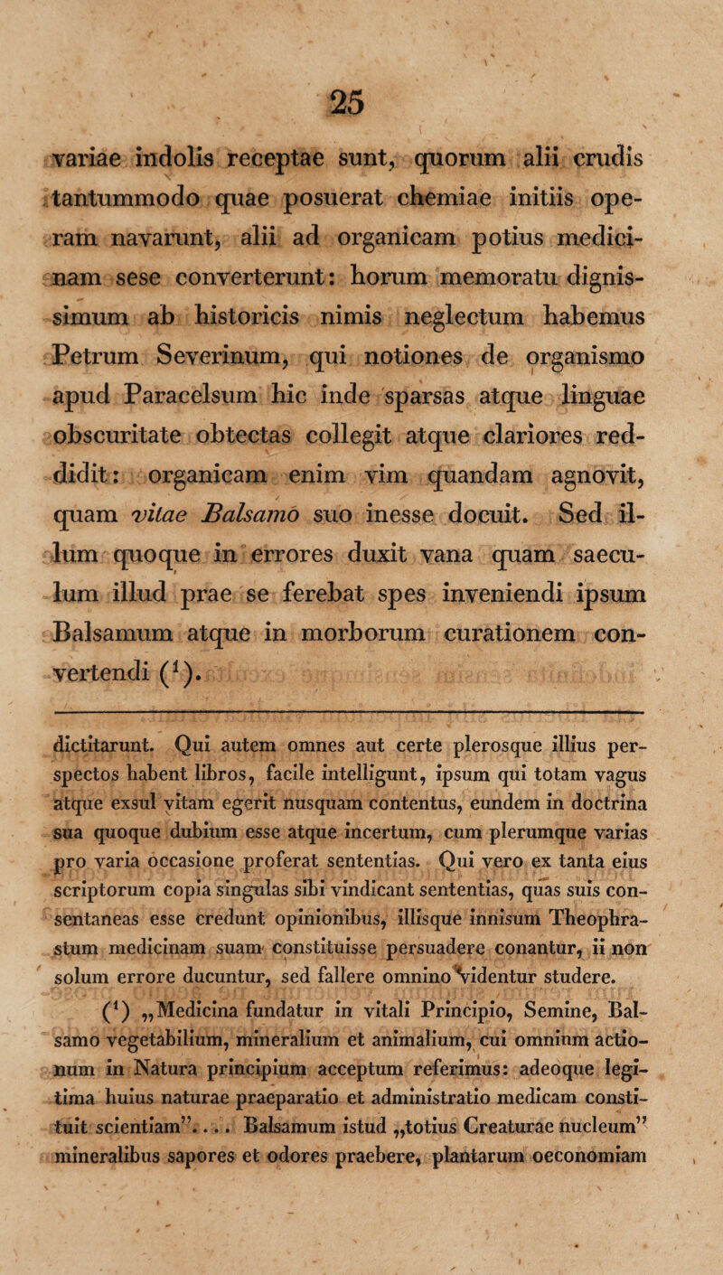 variae indolis receptae sunt, quorum alii crudis tantummodo quae posuerat chemiae initiis ope¬ ram navarunt, alii ad organicam potius medici¬ nam sese converterunt: horum memoratu dignis¬ simum ab historicis nimis neglectum habemus Petrum Seveiinum, qui notiones de organismo apud Paracelsum hic inde sparsas atque linguae obscuritate obtectas collegit atque clariores red¬ didit : organicam enim vim quandam agnovit, quam vitae Balsamo suo inesse docuit. Sed il¬ lum quoque in errores duxit vana quam saecu¬ lum illud prae se ferebat spes inveniendi ipsum Balsamum atque in morborum curationem con¬ vertendi (1). * (*) dictitarunt. Qui autem omnes aut certe plerosque illius per¬ spectos habent libros, facile intelligunt, ipsum qui totam vagus atque exsul vitam egerit nusquam contentus, eundem in doctrina sua quoque dubium esse atque incertum, cum plerumque varias pro varia occasione proferat sententias. Qui vero ex tanta eius scriptorum copia singulas sibi vindicant sententias, quas suis con¬ sentaneas esse credunt opinionibus, iliisque innisum Theophra¬ stum medicinam suam constituisse persuadere conantur, ii non solum errore ducuntur, sed fallere omnino Videntur studere. (*) ,,Medicina fundatur in vitali Principio, Semine, Bal¬ samo vegetabilium, mineralium et animalium, cui omnium actio¬ num in Natura principium acceptum referimus: adeo que legi¬ tima huius naturae praeparatio et administratio medicam consti¬ tuit scientiam”.... Balsamum istud ,,totius Creaturae nucleum” mineralibus sapores et odores praebere, plantarum oeconomiam