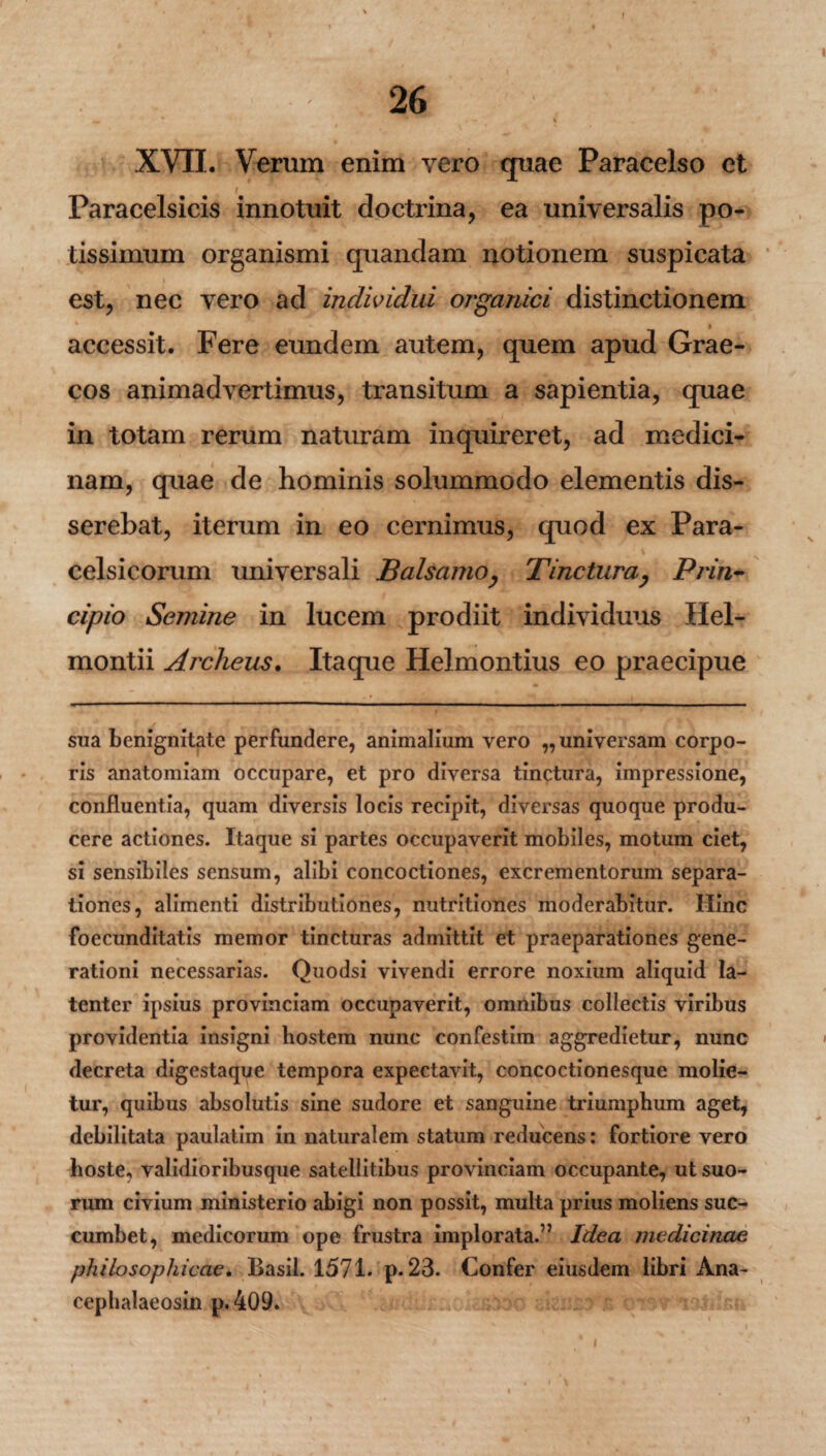 f I 26 % - •* ' \ XVII. Verum enim vero quae Paracelso et i Paracelsicis innotuit doctrina, ea universalis po¬ tissimum organismi quandam notionem suspicata est, nec vero ad individui organici distinctionem a accessit. Fere eundem autem, quem apud Grae¬ cos animadvertimus, transitum a sapientia, quae in totam rerum naturam inquireret, ad medici¬ nam, quae de hominis solummodo elementis dis¬ serebat, iterum in eo cernimus, quod ex Para- _ V celsicorum universali Balsamo, Tinctura, Prin¬ cipio Semine in lucem prodiit individuus Hel- montii Archeus. Itaque Helmontius eo praecipue sua benignitate perfundere, animalium vero ,, universam corpo¬ ris anatomiam occupare, et pro diversa tinctura, impressione, confluentia, quam diversis locis recipit, diversas quoque produ¬ cere actiones. Itaque si partes occupaverit mobiles, motum ciet, si sensibiles sensum, alibi concoctiones, excrementorum separa¬ tiones, alimenti distributiones, nutritiones moderabitur. Hinc foecunditatis memor tincturas admittit et praeparationes gene¬ rationi necessarias. Quodsi vivendi errore noxium aliquid la¬ tenter ipsius provinciam occupaverit, omnibus collectis viribus providentia insigni hostem nunc confestim aggredietur, nunc decreta digestaque tempora expectavit, concoctionesque molie¬ tur, quibus absolutis sine sudore et sanguine triumphum aget, debilitata paulatim in naturalem statum reducens: fortiore vero hoste, validioribusque satellitibus provinciam occupante, ut suo¬ rum civium ministerio abigi non possit, multa prius moliens suc¬ cumbet, medicorum ope frustra implorata.” Idea medicinae philosophicae. Basii. 1571. p. 23. Confer eiusdem libri Ana- cephalaeosin p.409.