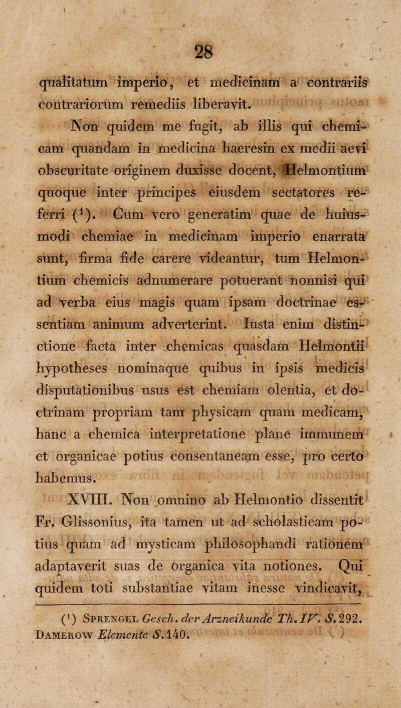 1 qualitatum imperio, et medicinam a contrariis contrariorum remediis liberavit. Non quidem me fugit, ab illis qui chemi- cam quandam in medicina haeresin ex medii aevi obscuritate originem duxisse docent, Helmontium quoque inter principes eiusdem sectatores re¬ ferri (1). Cum vero generatim quae de huius- modi chemiae in medicinam imperio enarrata sunt, firma fide carere videantur, tum Helmon¬ tium cbemicis adnumerare potuerant nonnisi qui ad verba eius magis quam ipsam doctrinae es-1' \ sentiam animum adverterint. Iusta enim distin- • * ctione facta inter chemicas quasdam Helmontii * ' % ' l • t j * i hypotheses nominaque quibus in ipsis medicis disputationibus usus est chemiam olentia, et do- ctrinam propriam tam physicam quam medicam, hanc a chemica interpretatione plane immunem et organicae potius consentaneam esse, pro certo habemus. : 1 v XVIII. Non omnino ab Helmontio dissentit Fr. Glissonius, ita tamen ut ad scholasticam po¬ tius quam ad mysticam philosophandi rationem adaptaverit suas de organica vita notiones. Qui quidem toti substantiae vitam inesse vindicavit, (*) Sprengel Gesch. der Arzneikunde Th.lV. S, 292. Damerow Elementc *S’.140.