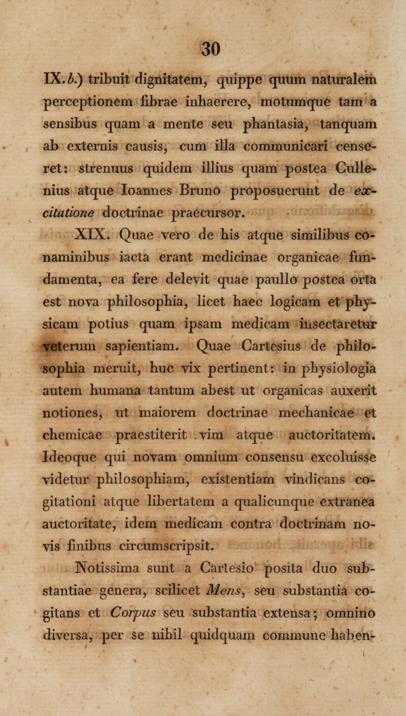 /> \ IX. b.) tribuit dignitatem, quippe quum naturalem perceptionem librae inhaerere, motumque tam a sensibus quam a mente seu phantasia, tanquam ab externis causis, cum illa communicari cense¬ ret: strenuus quidem illius quam postea Culle- nius atque Ioannes Bruno proposuerunt de ex¬ citatione doctrinae praecursor. XIX. Quae vero de bis atque similibus co¬ naminibus iacta erant medicinae organicae fun¬ damenta, ea fere delevit quae paullo postea orta est nova philosophia, licet haec logicam et phy¬ sicam potius quam ipsam medicam insectaretur / -r veterum sapientiam. Quae Cartesius de philo¬ sophia meruit, huc vix pertinent: in physiologia autem humana tantum abest ut organicas auxerit notiones, ut maiorem doctrinae mechanicae et chemicae praestiterit vim atque auctoritatem. Id eo que qui novam omnium consensu excoluisse * .' . r y videtur philosophiam, existentiam vindicans co¬ gitationi atque libertatem a qualicunque extranea auctoritate, idem medicam contra doctrinam no¬ vis finibus circumscripsit. Notissima sunt a C&rtesio posita duo sub¬ stantiae genera, scilicet Mens, seu substantia co¬ gitans et Corpus seu substantia extensa; omnino diversa, per se nihil quid quam commune haben- t