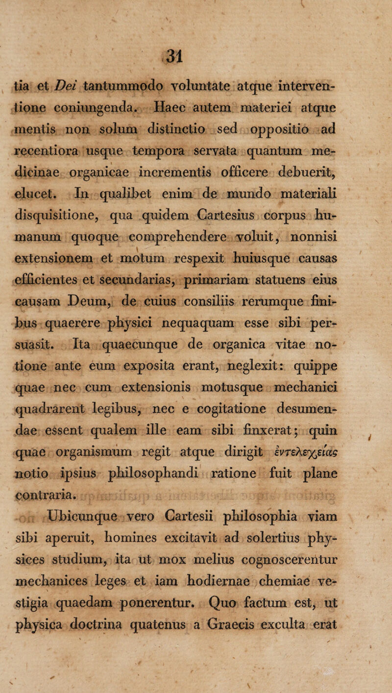 tia et Dei tantummodo voluntate atque interven¬ tione coniungenda. Haec autem materiei atque mentis non solum distinctio sed oppositio ad recentiora usque tempora servata quantum me¬ dicinae organicae incrementis officere debuerit, elucet. In qualibet enim de mundo materiali disquisitione, qua quidem Cartesius corpus hu¬ manum quoque comprehendere voluit, nonnisi l v extensionem et motum respexit huiusque causas efficientes et secundarias, primariam statuens eius causam Deum, de cuius consiliis rerumque fini¬ bus quaerere physici nequaquam esse sibi per¬ suasit. Ita quaecunque de organica vitae no¬ tione ante eum exposita erant, neglexit: quippe quae nec cum extensionis motusque mechanici quadrarent legibus, nec e cogitatione desumen¬ dae essent qualem ille eam sibi finxerat; quin quae organismum regit atque dirigit evreh£%eiccg notio ipsius philosophandi ratione fuit plane contraria. Ubicunque vero Cartesii philosophia viam sibi aperuit, homines excitavit ad solertius phy- sices studium, ita ut mox melius cognoscerentur mechanices leges et iam hodiernae chemiae ve¬ stigia quaedam ponerentur. Quo factum est, ut physica doctrina quatenus a Graecis exculta erat