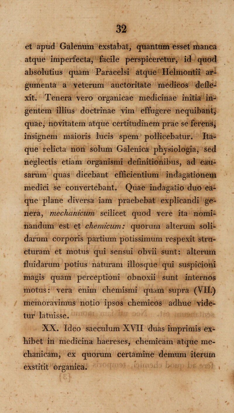 et apud Galenum exstabat, quantum esset manca atque imperfecta, facile perspiceretur, id quod absolutius quam Paracelsi atque Helmontii ar¬ gumenta a veterum auctoritate medicos defle¬ xit. Tenera vero organicae medicinae initia in¬ gentem illius doctrinae vim effugere nequibant, quae, novitatem atque certitudinem prae se ferens, insignem maioris lucis spem pollicebatur. Ita¬ que relicta non solum Galenica physiologia, sed neglectis etiam organismi definitionibus, ad cau¬ sarum quas dicebant efficientium indagationem medici se convertebant. Quae indagatio duo ea- que plane diversa iam praebebat explicandi ge¬ nera, mechanicum scilicet quod vere ita nomi¬ nandum est et chemicum: quorum alterum soli¬ darum corporis partium potissimum respexit stru¬ cturam et motus qui sensui obvii sunt: alterum fluidarum potius naturam illosque qui suspicioni magis quam perceptioni obnoxii sunt internos motus: vera enim chemismi quam supra (VII.) memoravimus notio ipsos chemicos adhuc vide¬ tur latuisse. XX. Ideo saeculum XVII duas imprimis ex¬ hibet in medicina haereses, chemicam atque me¬ chanicam, ex quorum certamine demum iterum ■4 f f - I exstitit organica.