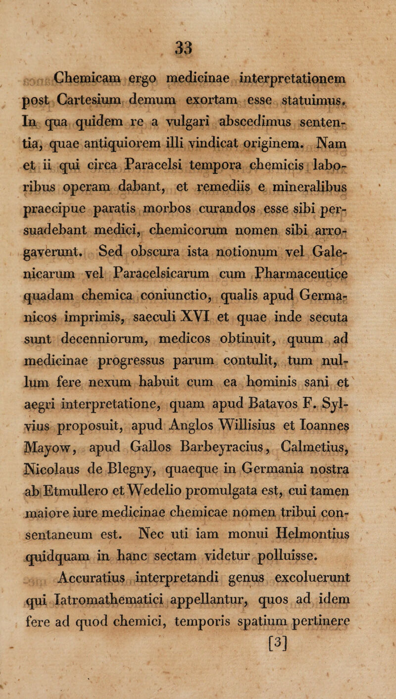 Chemicam ergo medicinae interpretationem post Cartesium demum exortam esse statuimus* In cjua quidem re a vulgari abscedimus senten¬ tia, quae antiquiorem illi vindicat originem. Nam et ii qui circa Paracelsi tempora chemicis labo¬ ribus operam dabant, et remediis e mineralibus praecipue paratis morbos curandos esse sibi per¬ suadebant medici, cbemicorum nomen sibi arro¬ gaverunt. Sed obscura ista notionum vel Gale- nicarum vel Paracelsicarum cum Pharmaceutice quadam cbemica coniunctio, qualis apud Germa¬ nicos imprimis, saeculi XVI et quae inde secuta sunt decenniorum, medicos obtinuit, quum ad medicinae progressus parum contulit, tum nul¬ lum fere nexum habuit cum ea hominis sani et aegri interpretatione, quam apud Batavos F. Syl- vius proposuit, apud Anglos Willisius et loannes Mayow, apud Gallos Barbeyracius, Calmetius, Nicolaus de Blegny, quaeque in Germania nostra ab Etmullero et Wedelio promulgata est, cui tamen maiore iure medicinae cbemicae nomen tribui con¬ sentaneum est. Nec uti iam monui Helmontius quidquam in hanc sectam videtur polluisse. Accuratius interpretandi genus excoluerunt qui latromatbematici appellantur, quos ad idem fere ad quod cbemici, temporis spatium pertinere [3]