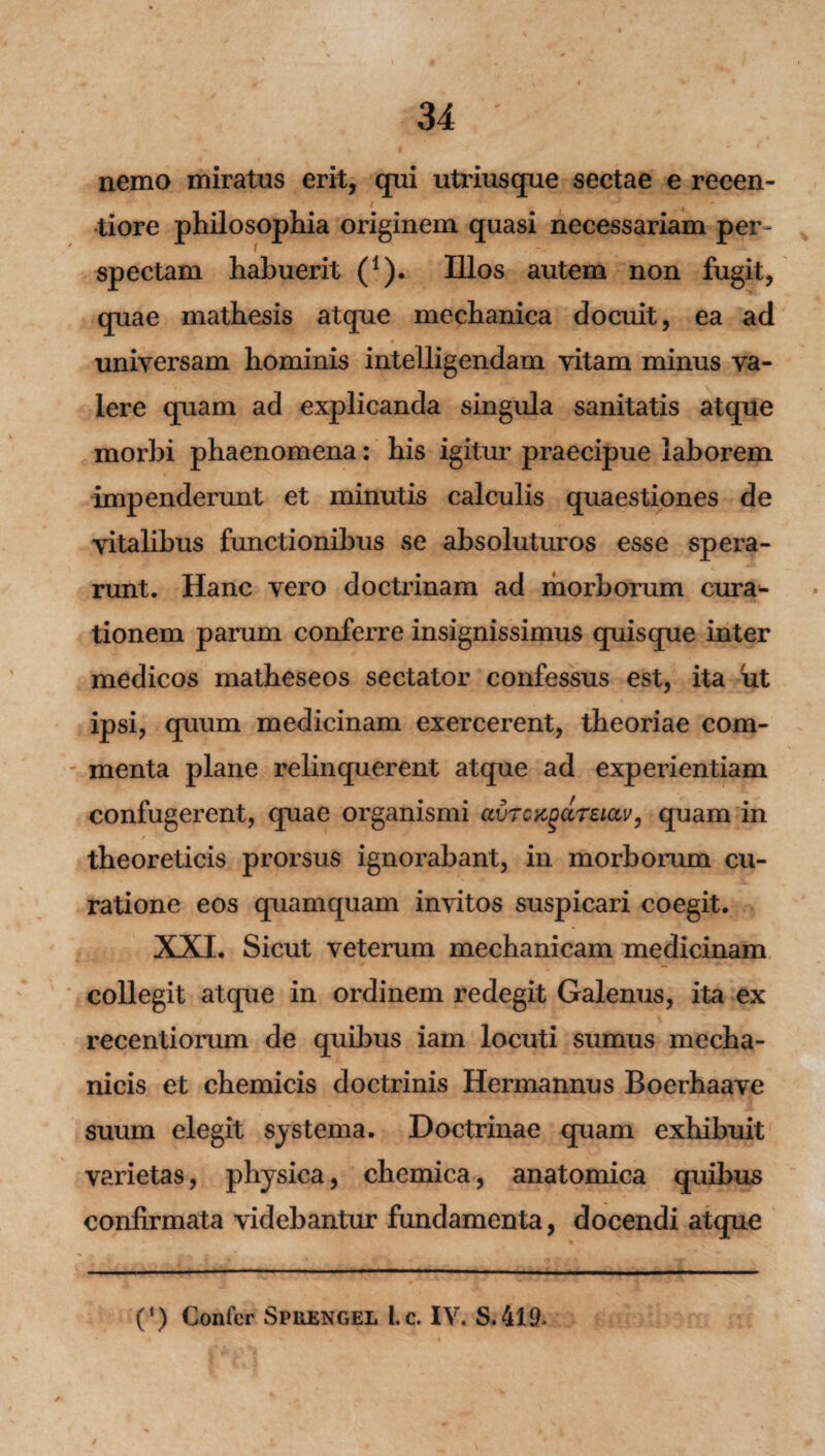 nemo miratus erit, qui utriusque sectae e reeen- tiore philosophia originem quasi necessariam per¬ spectam habuerit (1). Illos autem non fugit, quae mathesis atque mechanica docuit, ea ad universam hominis intelligendam vitam minus va¬ lere quam ad explicanda singula sanitatis atque morbi phaenomena: his igitur praecipue laborem impenderunt et minutis calculis quaestiones de vitalibus functionibus se absoluturos esse spera¬ runt. Hanc vero doctrinam ad morborum cura¬ tionem parum conferre insignissimus quisque inter medicos matheseos sectator confessus est, ita 'ut ipsi, quum medicinam exercerent, theoriae com¬ menta plane relinquerent atque ad experientiam confugerent, quae organismi avTGKgdreiav, quam in theoreticis prorsus ignorabant, in morborum cu¬ ratione eos quamquam invitos suspicari coegit. XXI. Sicut veterum mechanicam medicinam collegit atque in ordinem redegit Galenus, ita ex recentiorum de quibus iam locuti sumus mecha¬ nicis et chemicis doctrinis Hermannus Boerhaave suum elegit systema. Doctrinae quam exhibuit varietas, physica, chemica, anatomica quibus confirmata videbantur fundamenta, docendi atque (‘) Confer Spuengel Lc. IV. S.419*