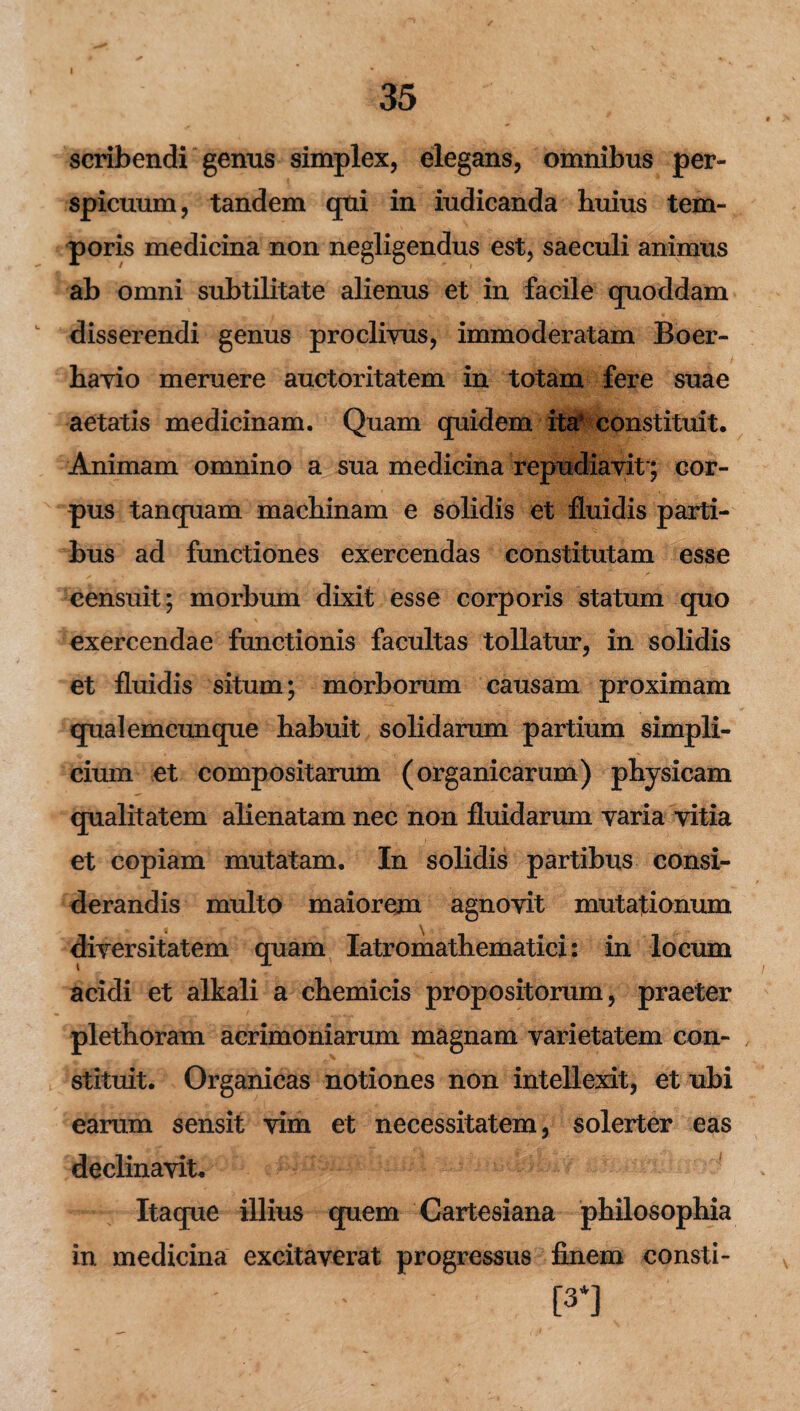 scribendi genus simplex, elegans, omnibus per» spicuum, tandem qui in iudicanda huius tem¬ poris medicina non negligendus est, saeculi animus ab omni subtilitate alienus et in facile quoddam disserendi genus proclivus, immoderatam Boer- havio meruere auctoritatem in totam fere suae aetatis medicinam. Quam quidem ita* constituit. Animam omnino a sua medicina repudiavit*; cor¬ pus tanquam machinam e solidis et fluidis parti¬ bus ad functiones exercendas constitutam esse censuit; morbum dixit esse corporis statum quo exercendae functionis facultas tollatur, in solidis et fluidis situm; morborum causam proximam qualemcunque habuit solidarum partium simpli¬ cium et compositarum (organicarum) physicam qualitatem alienatam nec non fluidarum varia vitia et copiam mutatam. In solidis partibus consi¬ derandis multo maiorem agnovit mutationum diversitatem quam Iatromathematici: in locum acidi et alkali a chemicis propositorum, praeter plethoram acrimoniarum magnam varietatem con¬ stituit. Organicas notiones non intellexit, et ubi earum sensit vim et necessitatem, solerter eas declinavit. Itaque illius quem Cartesiana philosophia in medicina excitaverat progressus finem consti- ' [3*]