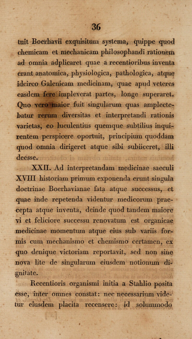 tuit Boerhavii exquisitum systema, quippe quod chemicam et mechanicam philosophandi rationem ad omnia adplicaret quae a recentioribus inventa erant anatomica, physiologica, pathologica, atque idcirco Galenicam medicinam, quae apud veteres easdem fere impleverat partes, longe superaret. Quo vero*maior fuit singularum quas amplecte¬ batur rerum diversitas et interpretandi rationis varietas, eo luculentius quemque subtilius inqui¬ rentem perspicere oportuit, principium quoddam quod omnia dirigeret atque sibi subiiceret, illi deesse. XXII. Ad interpretandam medicinae saeculi XVIII historiam primum exponenda erunt singula doctrinae Boerhavianae fata atque successus, et quae inde repetenda videntur medicorum prae¬ cepta atque inventa, deinde quod tandem maiore vi et feliciore successu renovatum est organicae medicinae momentum atque eius sub variis for¬ mis cum mechanismo et chemismo certamen, ex quo denique victoriam reportavit, sed non sine nova lite de singularum eiusdem notionum di¬ gnitate. Rccentioris organismi initia a Stahlio posita esse, inter omnes constat: nec necessarium vide¬ tur eiusdem placita recensere: id solummodo 9