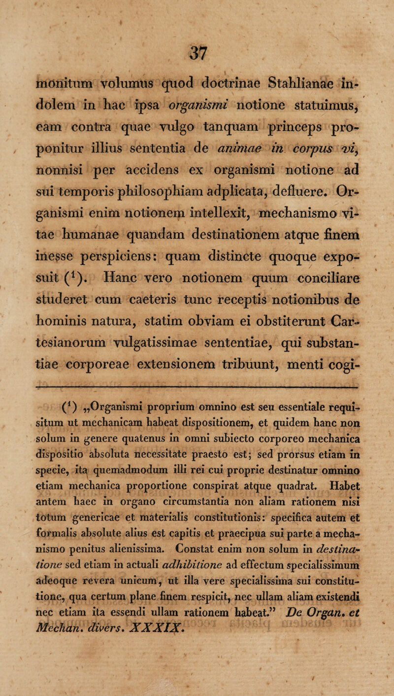 monitum volumus quod doctrinae Stahlianae in¬ dolem in hac ipsa organismi notione statuimus, eam contra quae vulgo tanquam princeps pro¬ ponitur illius sententia de animae in corpus nonnisi per accidens ex organismi notione ad sui temporis philosophiam adplicata, defluere. Or¬ ganismi enim notionem intellexit, mechanismo vi¬ tae humanae quandam destinationem atque finem ine$se perspiciens: quam distincte quoque expo¬ suit (1). Hanc vero notionem quum conciliare studeret cum caeteris tunc receptis notionibus de hominis natura, statim obviam ei obstiterunt Car- tesianorum vulgatissimae sententiae, qui substan¬ tiae corporeae extensionem tribuunt, menti cogi- (*) (*) „Organismi proprium omnino est seu essentiale requi¬ situm ut mechanicam habeat dispositionem, et quidem hanc non solum in genere quatenus in omni suhiecto corporeo mechanica dispositio absoluta necessitate praesto est; sed prorsus etiam in specie, ita quemadmodum illi rei cui proprie destinatur omnino etiam mechanica proportione conspirat atque quadrat. Habet antem haec in organo circumstantia non aliam rationem nisi totum genericae et materialis constitutionis: specifica autem et formalis absolute alius est capitis et praecipua sui parte a mecha¬ nismo penitus alienissima. Constat enim non solum in destina¬ tione sed etiam in actuali adhibitione ad effectum specialissimum adeoque revera unicum, ut illa vere specialissima sui constitu¬ tione, qua certum plane finem respicit, nec ullam aliam existendi nec etiam ita essendi ullam rationem habeat.” De Organ. et Mechan. dwers. XXXIX.
