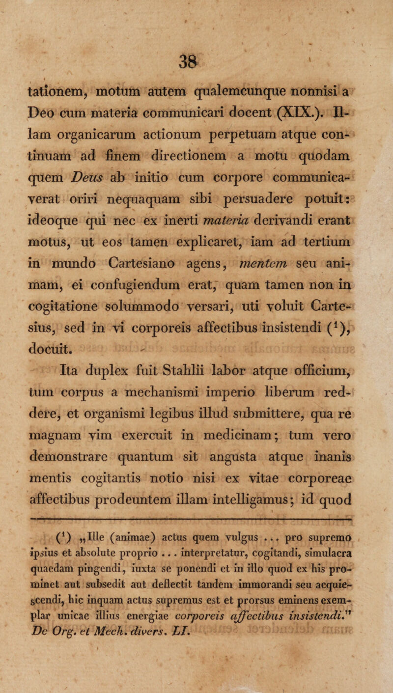 / . » • V 38 j tationem, motum autem qualemcunque nonnisi a Deo cum materia communicari docent (XIX.). Il¬ lam organicarum actionum perpetuam atque con¬ tinuam ad finem directionem a motu quodam quem Deus ab initio cum corpore communica¬ verat oriri nequaquam sibi persuadere potuit: ideoque qui nec ex inerti materia derivandi erant motus, ut eos tamen explicaret, iam ad tertium in mundo Cartesiano agens, mentem seu ani¬ mam, ei confugiendum erat, quam tamen non in cogitatione solummodo versari, uti voluit Carte- sius, sed in vi corporeis affectibus insistendi (*), docuit. . * V Ita duplex fuit Stablii labor atque officium, tum corpus a mechanismi imperio liberum red¬ dere, et organismi legibus illud submittere, qua re magnam vim exercuit in medicinam; tum vero demonstrare quantum sit angusta atque inanis mentis cogitantis notio nisi ex vitae corporeae affectibus prodeuntem illam intelligamus; id quod (*) ,,Ille (animae) actus quem vulgus ... pro supremo ipsius et absolute proprio ... interpretatur, cogitandi, simulacra quaedam pingendi, iuxta se ponendi et in ilio quod ex his pro¬ minet aut subsedit aut deflectit tandem immorandi seu acquie¬ scendi, hic inquam actus supremus est et prorsus eminens exem¬ plar unicae illius energiae corporeis affectibus insistendi.” Dc Org. et Mech. dwers. LI. V »