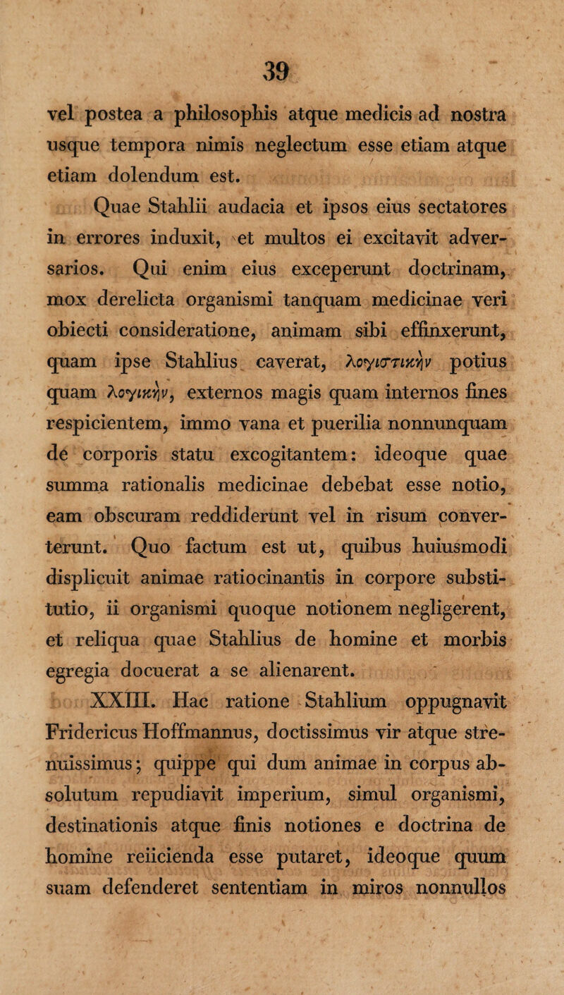 vel postea a philosophis atque medicis ad nostra usque tempora nimis neglectum esse etiam atque etiam dolendum est. Quae Stahlii audacia et ipsos eius sectatores in errores induxit, 'et multos ei excitavit adver¬ sarios. Qui enim eius exceperunt doctrinam, mox derelicta organismi tanquam medicinae veri obiecti consideratione, animam sibi effinxerunt, cpiam ipse Stahlius caverat, XoyiiTTiKviv potius quam XoyiKY\v9 externos magis quam internos fines respicientem, immo vana et puerilia nonnunquam de corporis statu excogitantem: ideoque quae summa rationalis medicinae debebat esse notio, eam obscuram reddiderunt vel in risum conver¬ terunt. Quo factum est ut, quibus huiusmodi displicuit animae ratiocinantis in corpore substi¬ tutio, ii organismi quoque notionem negligerent, et reliqua quae Stahlius de homine et morbis egregia docuerat a se alienarent. XXIII. Hac ratione Stahlium oppugnavit Fridericus Hoffmannus, doctissimus vir atque stfe- nuissimus; quippe qui dum animae in corpus ab¬ solutum repudiavit imperium, simul organismi, destinationis atque finis notiones e doctrina de homine reficienda esse putaret, ideoque quum suam defenderet sententiam in miros nonnullos