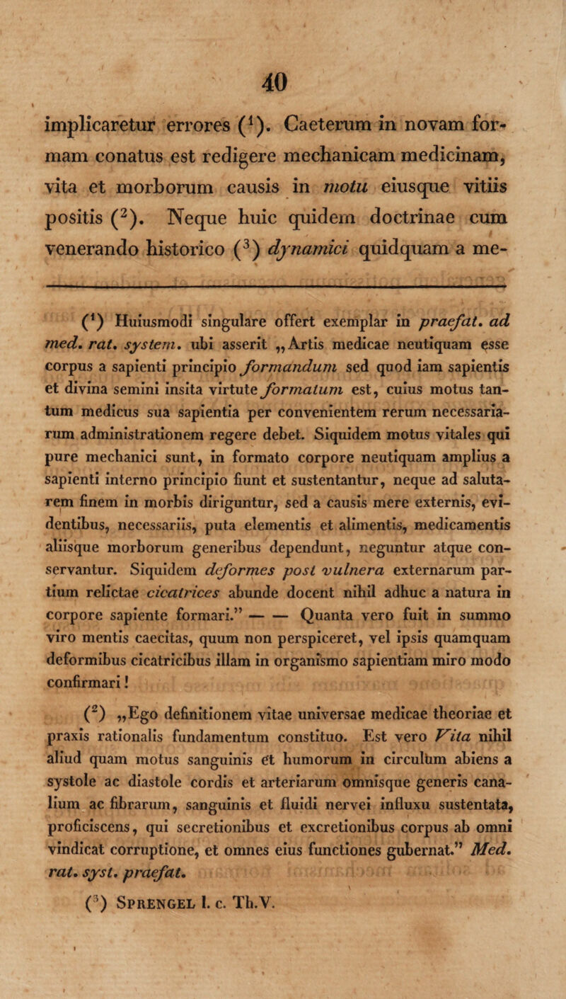implicaretur errores (1). Caeterum in novam for¬ mam conatus est redigere mechanicam medicinam, vita et morborum causis in motu eius que vitiis positis (2). Neque huic quidem doctrinae cum venerando historico (3) djnamici quid quam a me- (*) (*) Huiusmodi singulare offert exemplar in praefat. ad med. rat, system. ubi asserit „ Artis medicae neutiquam esse corpus a sapienti principio formandum sed quod iam sapientis et divina semini insita virtute formatum est, cuius motus tan¬ tum medicus sua sapientia per convenientem rerum necessaria¬ rum administrationem regere debet. Siquidem motus vitales qui pure mechanici sunt, in formato corpore neutiquam amplius a sapienti interno principio fiunt et sustentantur, neque ad saluta¬ rem finem in morbis diriguntur, sed a causis mere externis, evi¬ dentibus, necessariis, puta elementis et alimentis, medicamentis aliisque morborum generibus dependunt, neguntur atque con¬ servantur. Siquidem deformes post vulnera externarum par¬ tium relictae cicatrices abunde docent nihil adhuc a natura in corpore sapiente formari.”-Quanta vero fuit in summo viro mentis caecitas, quum non perspiceret, vel ipsis quamquam deformibus cicatricibus illam in organismo sapientiam miro modo confirmari! (2) „Ego definitionem vitae universae medicae theoriae et praxis rationalis fundamentum constituo. Est vero Vita nihil aliud quam motus sanguinis et humorum in circulhm abiens a systole ac diastole cordis et arteriarum omnisque generis cana¬ lium ac fibrarum, sanguinis et fluidi nervei influxu sustentata, proficiscens, qui secretionibus et excretionibus corpus ab omni vindicat corruptione, et omnes eius functiones gubernat.” Med. rat. syst. praefat. ( ) SprENGEL 1. c. Th.V. i » g '