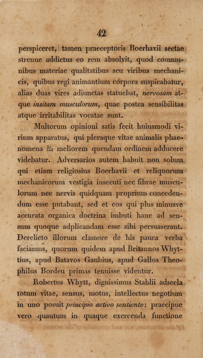 * / \ perspiceret, tamen praeceptoris Boerhavii sectae strenue addictus eo rem absolvit, quod commu¬ nibus materiae qualitatibus seu viribus mechani¬ cis, quibus regi animantium corpora suspicabatur, alias duas vires adiunctas statuebat, nervosam at-- que insitam musculorum, quae postea sensibilitas atque irritabilitas vocatae sunt. Multorum opinioni satis fecit huiusmodi vi¬ rium apparatus, qui pleraque vitae animalis phae¬ nomena in meliorem quendam ordinem adducere videbatur. Adversarios autem habuit non solum qui etiam religiosius Boerhavii et reliquorum mechanicorum vestigia insecuti nec librae muscu¬ lorum nec nervis quidquam proprium conceden¬ dum esse putabant, sed et eos qui plus minusve accurata organica doctrina imbuti hanc ad sen¬ sum quoque adplicandam esse sibi persuaserant. Derelicto illorum clamore de his pauca verba § faciamus, quorum quidem apud Britannos Whyt- tius, apud Batavos Gaubius, apud Gallos Theo- philus Bordeu primas tenuisse videntur. Robertus Whytt, dignissimus Stahlii adsecla totum vitae, sensus, motus, intellectus negotium in uno posuit principio activo sentiente: praecipue vero quantum in quaque exercenda functione