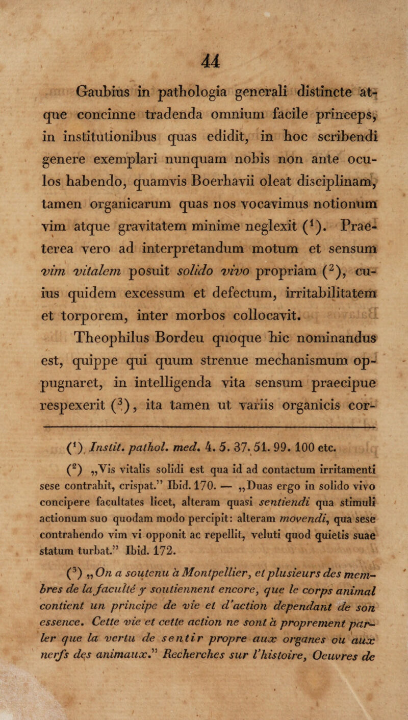 J 44 Gaubius in patbologia generali distincte at¬ que concinne tradenda omnium facile princeps, in institutionibus quas edidit, in boc scribendi genere exemplari nunquam nobis non ante ocu¬ los habendo, quamyis Boerhayii oleat disciplinam, tamen organicarum quas nos yocayimus notionum yim atque gravitatem minime neglexit (1). Prae¬ terea yero ad interpretandum motum et sensum vim vitalem posuit solido vivo propriam (2), cu¬ ius quidem excessum et defectum, irritabilitatem et torporem, inter morbos collocavit. Theophilus Bordeu quoque hic nominandus /, -• • * est, quippe qui quum strenue mechanismum op¬ pugnaret, in intelligenda vita sensum praecipue respexerit (3), ita tamen ut variis organicis cor- (!) Inslit. patholm med. 4. 5. 37. 51. 99. 100 etc. (2) „Vis vitalis solidi est qua id ad contactum irritamenti sese contrahit, crispat.” Ibid. 170. — ,,Duas ergo in solido vivo concipere facultates licet, alteram quasi sentiendi qua stimuli actionum suo quodam modo percipit: alteram movendi, qua sese contrahendo vim vi opponit ac repellit, veluti quod quietis suae statum turbat.” Ibid. 172. (3) „ On a soutenu a Montpellier, elplusieurs des mem- bres de la jacuite y souliennent encore, que le corps animal condent un principe de vie et d3aedon dependant de son essence. Cette vie et cette aclion ne sont a proprement par¬ ier que la ver tu de sentir propre aux organes ou aux nerfs dqs animauxRecherches sur Vhistoire, Oeuvres de J' • i