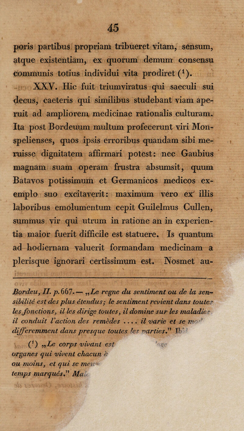 poris partibus propriam tribueret vitam, sensum, atque existentiam, ex quorum demum consensu communis totius individui vita prodiret (1). XXV. Hic fuit triumviratus qui saeculi sui decus, caeteris qui similibus studebant viam ape¬ ruit ad ampliorem medicinae rationalis culturam. Ita post Bordeuum multum profecerunt viri Mon- spelienses, quos ipsis erroribus quandam sibi me¬ ruisse dignitatem affirmari potest: nec Gaubius magnam suam operam frustra absumsit, quum Batavos potissimum et Germanicos medicos ex¬ emplo suo excitaverit: maximum vero ex' illis laboribus emolumentum cepit Guilelmus Culien, summus vir qui utrum in ratione an in experien¬ tia maior fuerit difficile est statuere. Is quantum ad hodiernam valuerit formandam medicinam a plerisque ignorari certissimum est. Nosmet au- Bordeu, II. p. 667* *— „2Se regne du sentiment ou de la sen- sibilite est des plus etendus; le sentiment revient dans toutes les fonctions, il les dirige toutes, il domine sur les maladies il conduit Vaedon des remedes .... il varie et se mo differemment dans p resque toutes les varties” JK - (*) „Ze corps vivant est organes qui vivent chacun h ou moins, et qui se mea* lemps marquesMal