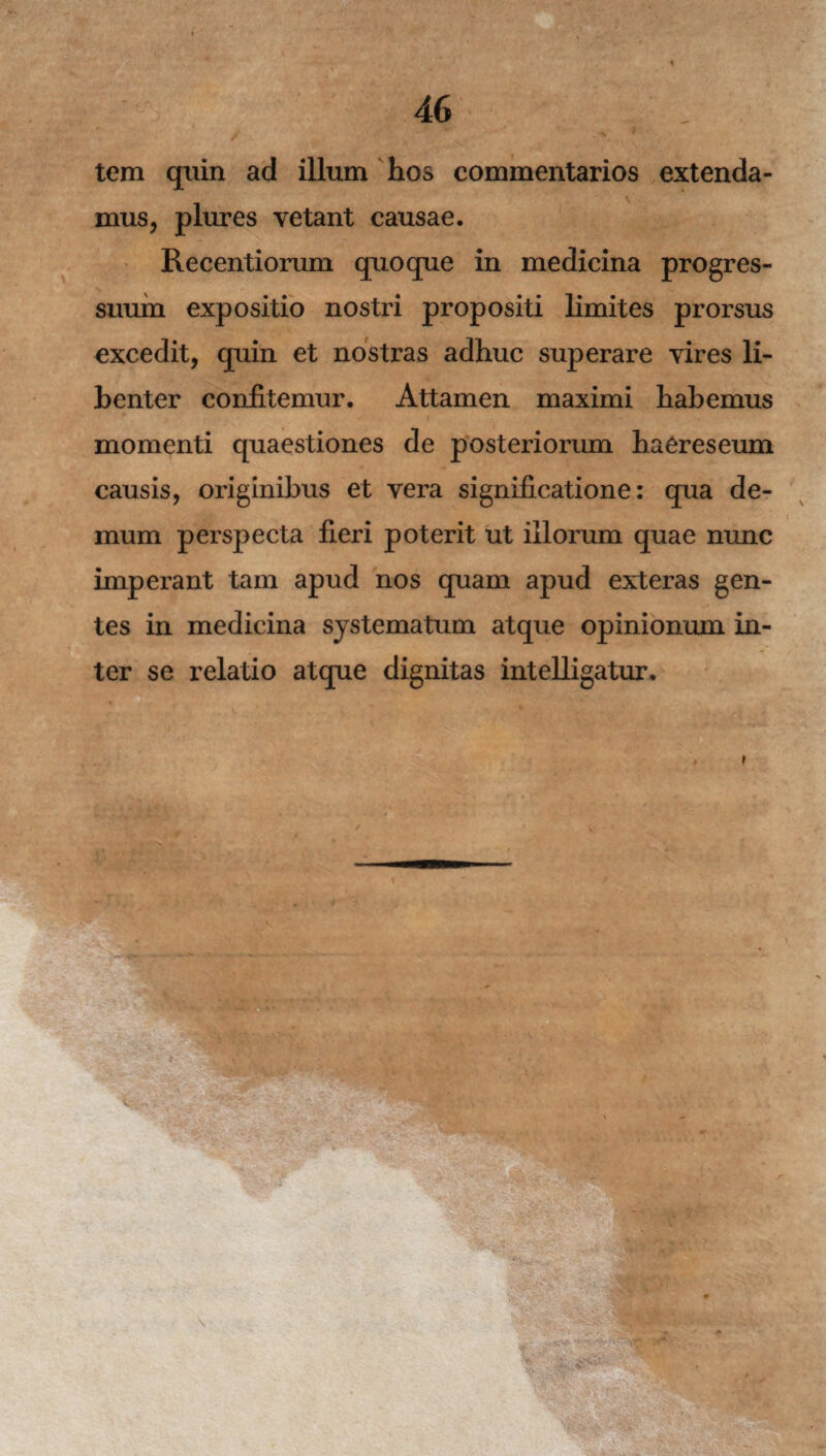 tem quin ad illum hos commentarios extenda¬ mus, plures vetant causae. Recentiorum quoque in medicina progres¬ suum expositio nostri propositi limites prorsus excedit, quin et nostras adhuc superare vires li¬ benter confitemur. Attamen maximi habemus ■ 1 • *. f * ■ momenti quaestiones de posteriorum haereseum causis, originibus et vera significatione: qua de¬ mum perspecta fieri poterit ut illorum quae nunc imperant tam apud nos quam apud exteras gen¬ tes in medicina systematum atque opinionum in¬ ter se relatio atque dignitas intelligatur.