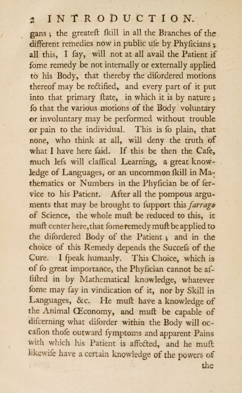 gans ; the greateft fkill in all the Branches of the different remedies now in public ule by Phyficians all this, I fay, will not at all avail the Patient if fome remedy be not interirally or externally applied to his Body> that thereby the difordered motions thereof may be red:ified> and every part of it put into that primary ftate, in which it is by nature ; fo that the various motions of the Body voluntary or involuntary may be performed without trouble or pain to the individual. This is fo plain, that none, who think at all, will deny the truth of what I have here faid. If this be then the Cafe, much lefs will clafTical Learning, a great know¬ ledge of Languages, or an uncommon fkill in Ma¬ thematics or Numbers in the Phyfician be of fer- vice to his Patient, After all the pompous argu¬ ments that may be brought to fupport this farrago of Science, the whole muft be reduced to this, it muft center here, that fome remedy mufl be applied to tlie difordered Body of the Patient ; and in the choice of this Remedy depends the Succefs of the Cure. I fpeak humanly. This Choice, which is of fo great importance, the Phyfician cannot be af- filled in by Mathematical knowledge, whatever fome may fay in vindication of it, nor by Skill in Languages, &c. He muft have a knowledge of the Animal QEconomy, and muft be capable of difcerning what diforder within the Body will oc- cafion thole outward fymptoms and apparent Pains with which his Patient is affedled, and he muft likewife have a certain knowledge of the powers of the