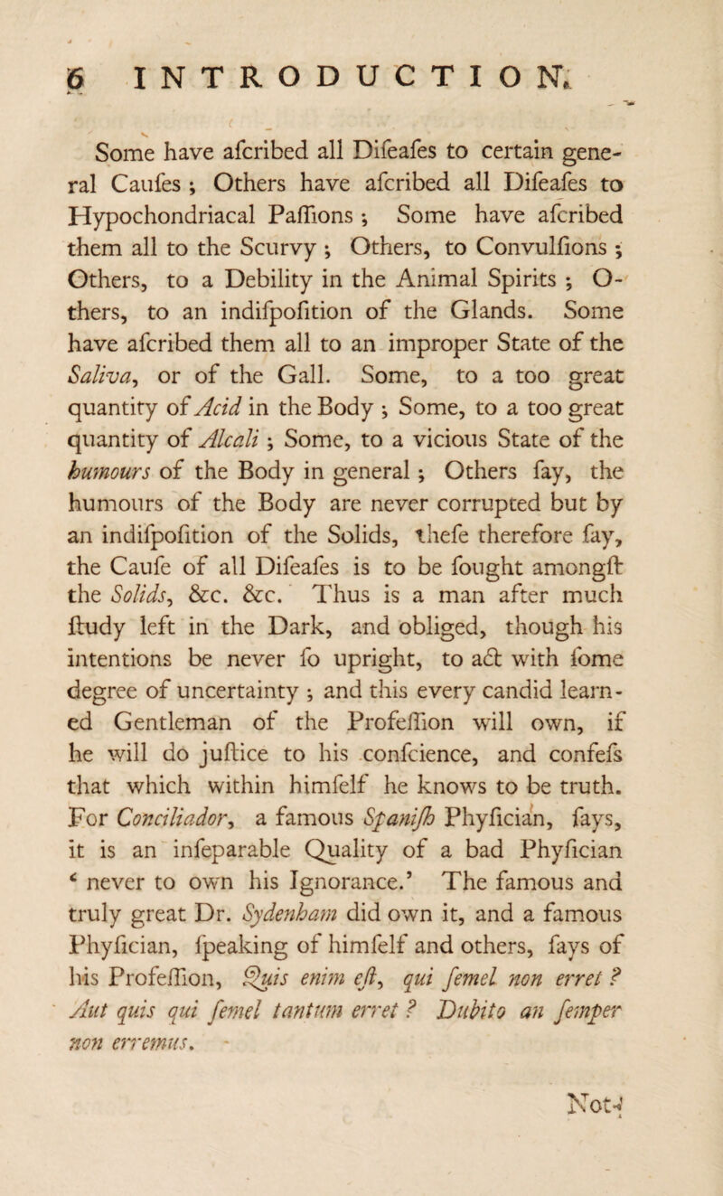 Some have afcribed all Difeafes to certain gene¬ ral Caufes ; Others have afcribed all Difeafes to Hypochondriacal PalTions; Some have afcribed them all to the Scurvy ; Others, to Convulfions ; Others, to a Debility in the Animal Spirits ; O- thers, to an indifpofition of the Glands. Some have afcribed them all to an improper State of the Salivay or of the Gall. Some, to a too great quantity of Acid in the Body ^ Some, to a too great quantity of Alcali; Some, to a vicious State of the humours of the Body in general; Others fay, the humours of the Body are never corrupted but by an indifpofition of the Solids, thefe therefore fay% the Caufe of all Difeafes is to be fought amongft the Solids^ &c. &c. Thus is a man after much lludy left in the Dark, and obliged, though his intentions be never fo upright, to ad; with fome degree of uncertainty ; and this every candid learn¬ ed Gentleman of the ProfelTion will own, if he will do juftice to his .confcience, and confefs that which within himfelf he knows to be truth. For Conciliador^ a famous S'[ayiijh Phyfician, fays, it is anAnfeparable Quality of a bad Phyfician ^ never to own his Ignorance.’ The famous and truly great Dr. Sydenham did own it, and a famous Phyfician, fpeaking of himfelf and others, fays of Ivis ProfelTion, ^is enim efi^ qui femel non erret ? Aiit quis qui femel tantwn erret ? Diibito an fem;per non erremus. Not-v