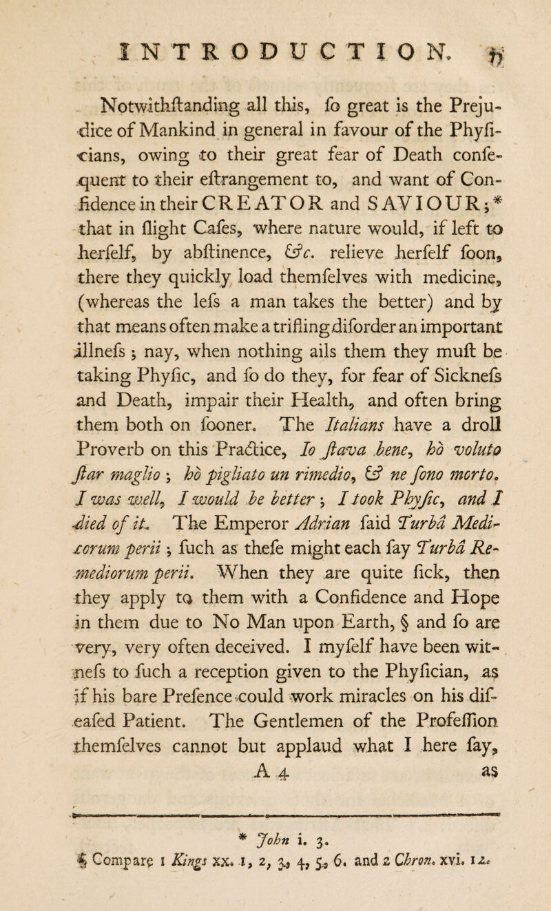 Notwithftanding all this, fo great is the Preju¬ dice of Mankind in general in favour of the Phyfi- cians, owing to their great fear of Death confe- quent to their eftrangement to, and want of Con¬ fidence in their C R E AT O R and SAVIOUR;^ that in flight Cafes, where nature would, if left to herfelf, by abftinence, relieve herfelf foon, there they quickly load themfelves with medicine, (whereas the lefs a man takes the better) and by that means often make a triflingdiforder an important illnefs ; nay, when nothing ails them they muft be taking Phyfic, and fo do they, for fear of Sicknels and Death, impair their Health, and often bring them both on fooner. The Italians have a droll Proverb on this Pradlice, lo ftava lene^ ho voluto ftar maglio \ ho pigliato un rimedio^ C? ne fono morto. I was w.ell^ I would he better ; I Jook Phyftc^ and I Jied of iL The Emperor Adrian faid Hurhd Medi^ xorum perii; fuch as thefe might each fay Hurhd Re- mediorum peril. When they are quite fick, then they apply ta them with a Confidence and Hope in them due to No Man upon Earth, § and fo are very, very often deceived. I myfelf have been wit- :nefs to fuch a reception given to the Phyfician, as if his bare Prefence could work miracles on his dif- eafed Patient. The Gentlemen of the Profeflion themfelves cannot but applaud what I here fay, A 4 as * John i. 3.