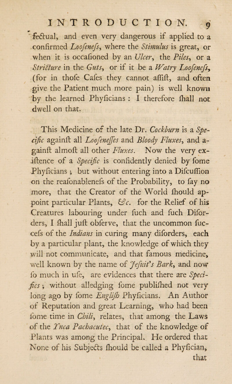 w fedlual, and even very dangerous if applied to a confirmed Loofenefs^ where the Stimulus is great, or when it is occafioned by an Ulcer^ the Piles^ or a Stri^ure in the Guts^ or if it be a Watry Loofenefs^ (for in thofe Cafes they cannot afllfl:, and often give the Patient much more pain) is well known ■'by the learned Phyficians : I therefore fhall not dwell on that. This Medicine of the late Dr. Cockhurn is a Spe^- cific againft all LoofeneJJes and Bloody Fluxes^ and a- gainfl: almoft all other Fluxes. Now the very ex- jftence of a Specific is confidently denied by fome Phyficians ; but without entering into a Difcuffion on the reafonablenefs of the Probability, to fay no more, that the Creator of the World fhould ap¬ point particular Plants, for the Relief of his Creatures labouring under fuch and fuch Difor- ders, I fhall juft obferve, that the uncommon fuc- cefs of the Indians in curing many diforders, each by a particular plant, the knowledge of which they will not communicate, and that famous medicine, v/ell known by the name of Jefuils Bark^ and now fo much in ufe, are evidences that there are Speci¬ fics ; without aliedging fome publifhed not very long ago by fome Englifih Phyficians. An Author of Reputation and great Learning, who had been fome time in Chili., relates, that among the Laws of the Tnca Pachacutec., that of the knowledge of Plants was among the Principal. He ordered that None of his Subjeds fliouid be called a Phyfician, that