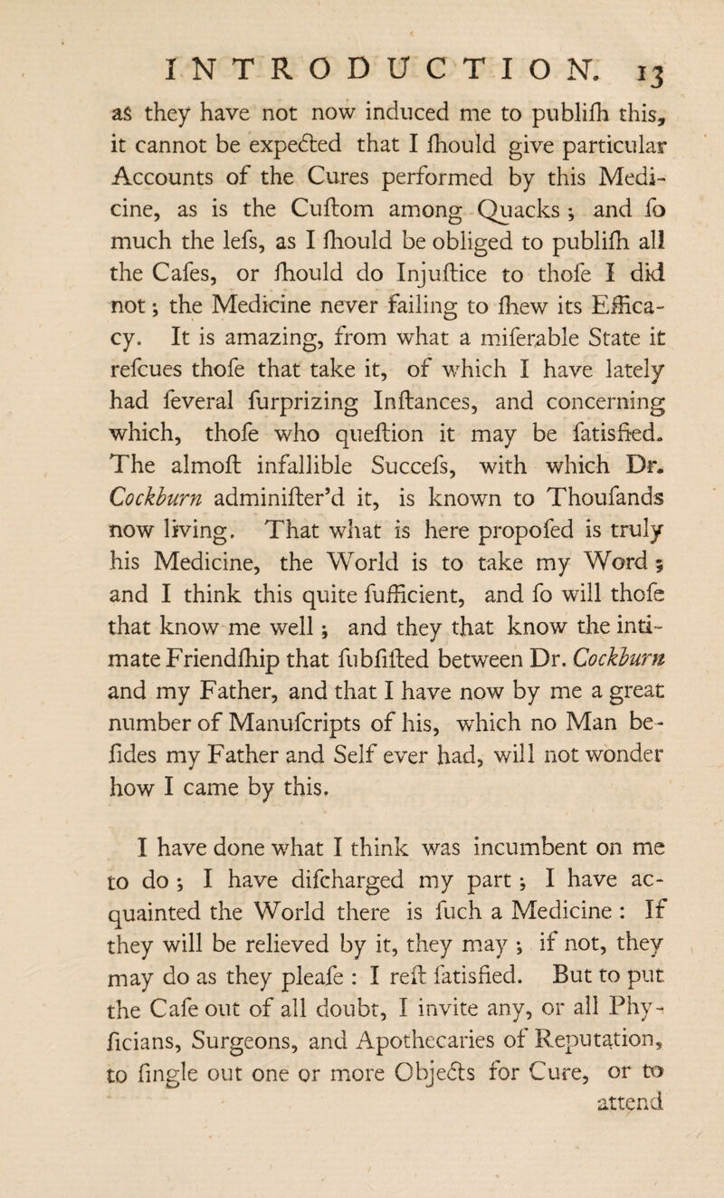 as they have not now induced me to publifh this, it cannot be expedted that I Ihould give particular Accounts of the Cures performed by this Medi¬ cine, as is the Cuftom among Quacks ; and fo much the lefs, as I fhould be obliged to publifh all the Cafes, or fhould do Injuftice to thofe I did not; the Medicine never failing to fhew its Effica¬ cy. It is amazing, from what a mdferable State it refcues thofe that take it, of w^hich I have lately had feveral furprizing Inftances, and concerning which, thofe who queflion it may be fatisfkd. The almoft infallible Succefs, with which Dr. Cockburn adminifter’d it, is known to Thoufands now living. That what is here propofed is truly his Medicine, the World is to take my Word 5 and I think this quite fufficient, and fo will thofe that know me well; and they that know the inti¬ mate Friendfhip that fubfilled between Dr. Cockburn and my Father, and that I have now by me a great number of Manufcripts of his, which no Man be- fides my Father and Self ever had, will not wonder how I came by this. I have done what I think was incumbent on me to do ; I have difcharged my part; I have ac¬ quainted the World there is fuch a Medicine : If they will be relieved by it, they m.ay ; if not, they may do as they pleafe : I reft fatisfied. But to put the Cafe out of all doubt, I invite any, or all Phy- ficians. Surgeons, and Apothecaries of Reputation, to fingle out one or more Objedts for Cure, or to attend