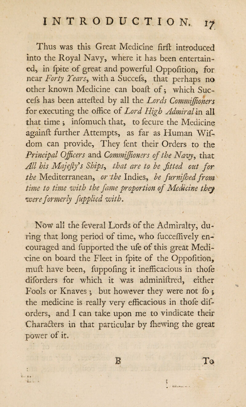 Thus was this Great Medicine firfl: introduced into the Royal Navy, where it has been entertain¬ ed, in fpite of great and powerful Oppofition, for near Forty Tears^ with a Succefs, that perhaps no other known Medicine can boall of; which Suc¬ cefs has been attefted by all the Lords Commiffioners for executing the office oi Lord High Admiral in all that time ; infomuch that, to fecure the Medicine againfl: further Attempts, as far as Human Wif- dom can provide. They fent their Orders to the Principal Officers and Commiffioners of the Navy^ that All his Majeftfs Ships^ that are to he fitted out for the Mediterranean, or~the Indies, he furnijhed from> time to time with the fame proportion of Medicine they were formerly fupplied with, t Now all the feV^eral Lords of the Admiralty, du¬ ring that long period of time, who fucceffively en-’ couraged and fupported the ufe of this great Medi- xine on board the Fleet in Ipite of the OppoUtion, mull have been, fuppofing it inefficacious in thofe ^ diforders for which it was adminiftred, either Fools or Knaves ^ but however they were not lb the medicine is really very efficacious in thofe dif¬ orders, and I can take upon me to vindicate their Charaders in that particular by ffiewing the great power of it. Ta