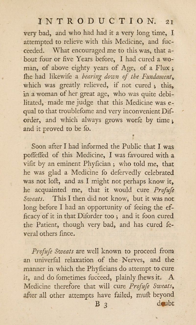 very bad, and who had had it a very long time, I attempted to relieve with this Medicine, and fuc- ceeded. What encouraged me to this was, that a- bout four or five Years before, I had cured a wo¬ man, of above eighty years of Age, of a Flux ; fhe had like wife a hearing down of the Fundament^ which was greatly relieved, if not cured ; this, in a woman of her great age, who was quite debi¬ litated,' made me judge that this Medicine was e- qual to that troublefome and very inconvenient Dif- order, and which always grows worfe by time; and it proved to be fo. IF / Soon after I had informed the Public that I was pofiefied of this Medicine, I was favoured with a vifit by an eminent Phyfician ; who told me, that he was glad a Medicine fo defervedly celebrated was not loft, and as I m.ight not perhaps know it, he acquainted me, that it would cure Profufe Sweats. This I then did not know, but it was not long before I had an opportunity of feeing the ef¬ ficacy of it in that Diforder too \ and it foon cured the Patient, though very bad, and has cured fe¬ ver al others fince. Profufe Sweats are well known to proceed from an univerfal relaxation of the' Nerves, and the manner in which the Phyficians do attempt to cure it, and do fometimes fucceed, plainly fhews it. A Medicine therefore that will cure Profufe Sweats^ after all other attempts have failed, mull beyond B 3 d#jbt