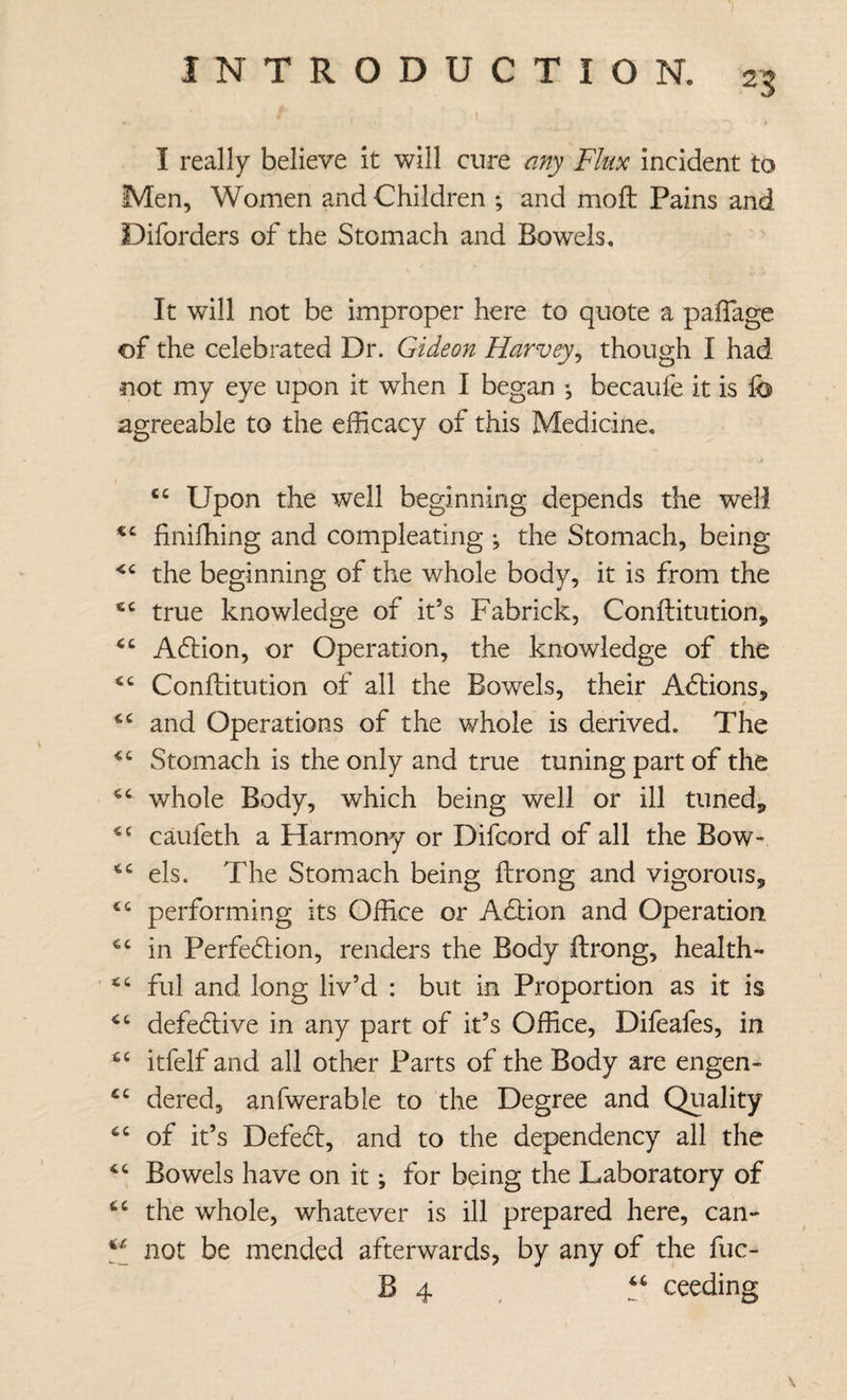 I really believe it will cure any Flux incident to Men, Women and Children ; and moft Pains and Diforders of the Stomach and Bowels. It will not be improper here to quote a palTage of the celebrated Dr. Gideon Harvey^ though I had not my eye upon it when I began *, becaufe it is fo agreeable to the efficacy of this Medicine. Upon the well beginning depends the well finifhing and compleating ; the Stomach, being the beginning of the whole body, it is from the true knowledge of it’s Fabrick, Conllitutionj Adtion, or Operation, the knowledge of the Conftitution of all the Bowels, their Adlions, and Operations of the whole is derived. The Stomach is the only and true tuning part of the whole Body, which being well or ill tuneds, caufeth a Harmony or Difcord of all the Bow- els. The Stomach being ftrong and vigorous, performing its Office or Adbion and Operation in Perfedlion, renders the Body ftrong, health- fill and long liv’d : but in Proportion as it is defedlive in any part of it’s Office, Difeafes, in itfelf and all other Parts of the Body are engen- dered, anfwerable to the Degree and Quality of it’s Defedt, and to the dependency all the Bowels have on it; for being the Laboratory of the whole, whatever is ill prepared here, cali¬ fs not be mended afterwards, by any of the fuc- B 4 . ceeding