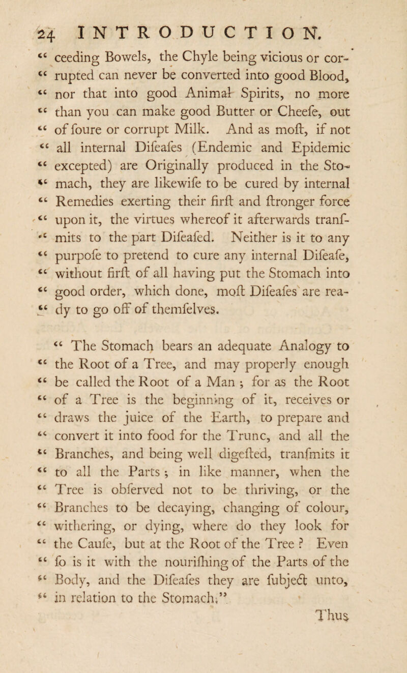 ceeding Bowels, the Chyle being vicious or cor- rupted can never be converted into good Bloody nor that into good Animal Spirits, no more than you can make good Butter or Cheefe, out “ of foure or corrupt Milk. And as moft, if not all internal Difeafes (Endemic and Epidemic excepted) are Originally produced in the Sto- mach, they are likewife to be cured by internal Remedies exerting their firft and ftronger force ‘‘ upon it, the virtues whereof it afterwards tranf- mits to the part Difeafed. Neither is it to any purpofe to pretend to cure any internal Difeafe, “ without firft of all having put the Stomach into ‘‘ good order, which done, moft Difeafes are rea- dy to go off of themfelves. The Stomach bears an adequate Analogy to the Root of a Tree, and may properly enough be called the Root of a Man ; for as the Root of a Tree is the beginning of it, receives or draws the juice of the Earth, to prepare and convert it into food for the Trunc, and all the Branches, and being well digefted, tranfmits it to all the Parts *, in like manner, when the “ Tree is obferved not to be thriving, or the Branches to be decaying, changing of colour, withering, or dying, where do they look for “ the Caufe, but at the Root of the Tree ^ Even “ fo is it with the nourilhing of the Parts of the Body, and the Difeafes they are fubjedt unto, in relation to the Stomach;” Thu^