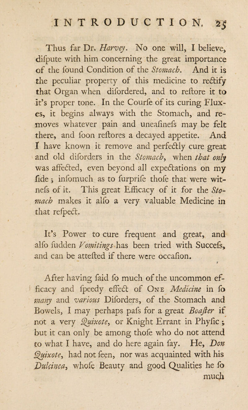 Thus far Dr. Harvey, No one will, I believe, difpiite with him concerning the great importance of the found Condition of the Stomach, And it is the peculiar property of this medicine to redtify that Organ when difordered, and to reftore it to it’s proper tone. In the Coiirfe of its curing 'Flux« es, it begins always with the Stomach, and re¬ moves whatever pain and uneafmefs may be felt there, and foon reftores a decayed appetite. And I have known it remove and perfedtly cure great and old diforders in the Stomachy when that only was affedled, even beyond all expedtations on my fide ; infomuch as to furprife thofe that were wit- nefs of it. This great Efficacy of it for the Sto¬ mach makes it alfo a very valuable Medicine in that refped:. It’s Power to cure frequent and great, and alfo fudden Vomitings been tried with Succefs, and can be attefled if there were occafion. a After having faid fo much of the uncommon ef¬ ficacy and fpeedy effedl of One Medicine in fo 7nany and various Diforders, of the Stomach and Bowels, I may perhaps pafs for a great Boajier if not a very ^ixote,, or Knight Errant in Phyiic ; but it can only be among thofe who do not attend to what I have, and do here again fay. He, Hon Sluixote^ had not feen, nor was acquainted with his Hulcinea^ whofe Beauty and good Qualities he fo much