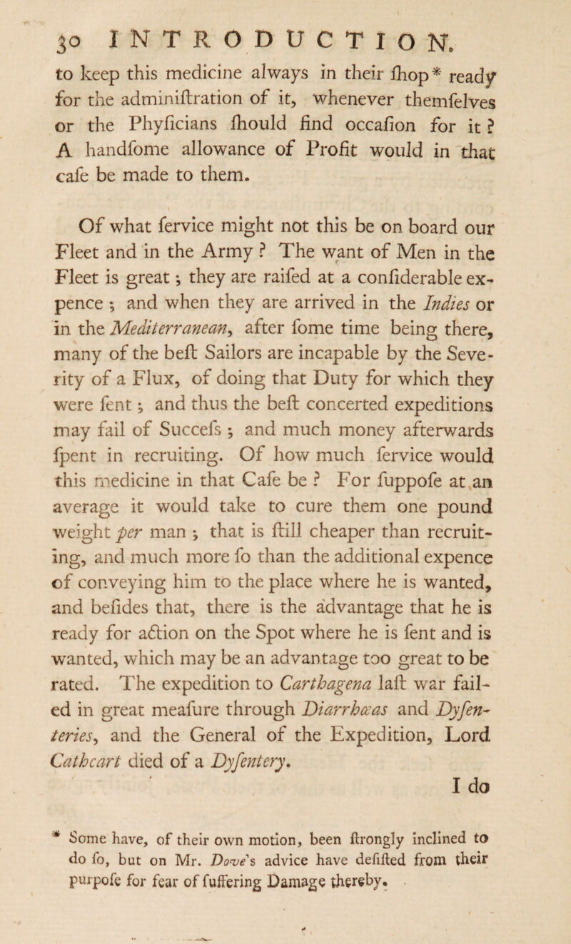 to keep this medicine always in their Ihop ^ ready for the adminiftration of it, whenever themfelves or the Phyficians Ihould find occafion for it ? A handfome allowance of Profit would in 'that cafe be made to them. Of what fervice might not this be on board our Fleet and in the Army ? The want of Men in the Fleet is great; they are raifed at a confiderable ex¬ pence ; and when they are arrived in the Indies or in the Mediterranean^ after fome time being there, many of the bell Sailors are incapable by the Seve¬ rity of a Flux, of doing that Duty for which they were fent and thus the beft concerted expeditions may fail of Succefs ; and much money afterwards fpent in recruiting. Of how much fervice would this medicine in that Cafe be For fuppofe at,an average it would take to cure them one pound weight per man ♦, that is fiiill cheaper than recruit¬ ing, and much more fo than the additional expence of conveying him to the place where he is wanted, and befides that, there is the advantage that he is ready for adlion on the Spot where he is fent and is wanted, which may be an advantage too great to be rated. The expedition to Carthagena lafl: war fail¬ ed in great meafure through Diarrhoeas and Dyfen- teries^ and the General of the Expedition, Lord Cathcart died of a Dyfentery, I do * Some have, of their own motion, been ftrongly inclined ta do fo, but on Mr. Doojes advice have defifted from their purpofe for fear of fuffering Damage thereby. .